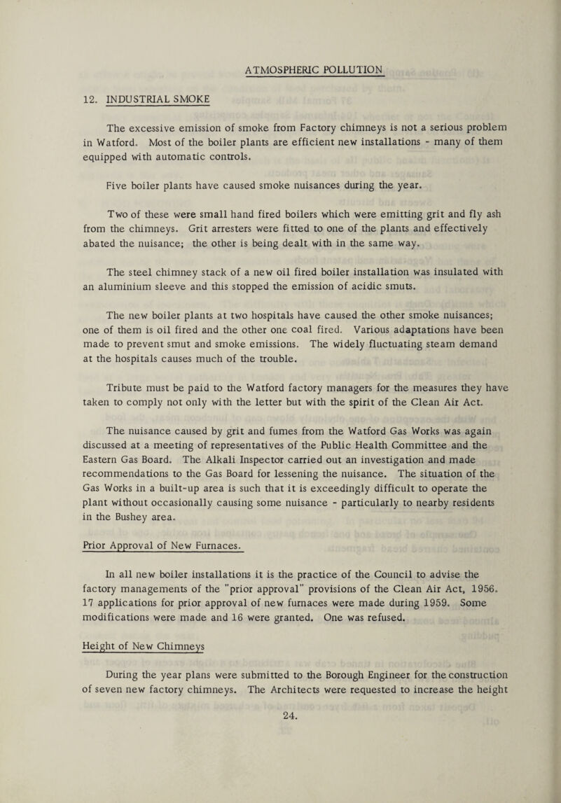 ATMOSPHERIC POLLUTION 12. INDUSTRIAL SMOKE The excessive emission of smoke from Factory chimneys is not a serious problem in Watford, Most of the boiler plants are efficient new installations - many of them equipped with automatic controls. Five boiler plants have caused smoke nuisances during the year. Two of these were small hand fired boilers which were emitting grit and fly ash from the chimneys. Grit arresters were fitted to one of the plants and effectively abated the nuisance; the other is being dealt with in the same way. The steel chimney stack of a new oil fired boiler installation was insulated with an aluminium sleeve and this stopped the emission of acidic smuts. The new boiler plants at two hospitals have caused the other smoke nuisances; one of them is oil fired and the other one coal fired. Various adaptations have been made to prevent smut and smoke emissions. The widely fluctuating steam demand at the hospitals causes much of the trouble. Tribute must be paid to the Watford factory managers for the measures they have taken to comply not only with the letter but with the spirit of the Clean Air Act. The nuisance caused by grit and fumes from the Watford Gas Works was again discussed at a meeting of representatives of the Public Health Committee and the Eastern Gas Board. The Alkali Inspector carried out an investigation and made recommendations to the Gas Board for lessening the nuisance. The situation of the Gas Works in a built-up area is such that it is exceedingly difficult to operate the plant without occasionally causing some nuisance - particularly to nearby residents in the Bushey area. Prior Approval of New Furnaces. In all new boiler installations it is the practice of the Council to advise the factory managements of the prior approval” provisions of the Clean Air Act, 1956, 17 applications for prior approval of new furnaces were made during 1959. Some modifications were made and 16 were granted. One was refused. Height of New Chimneys During the year plans were submitted to the Borough Engineer for the construction of seven new factory chimneys. The Architects were requested to increase the height