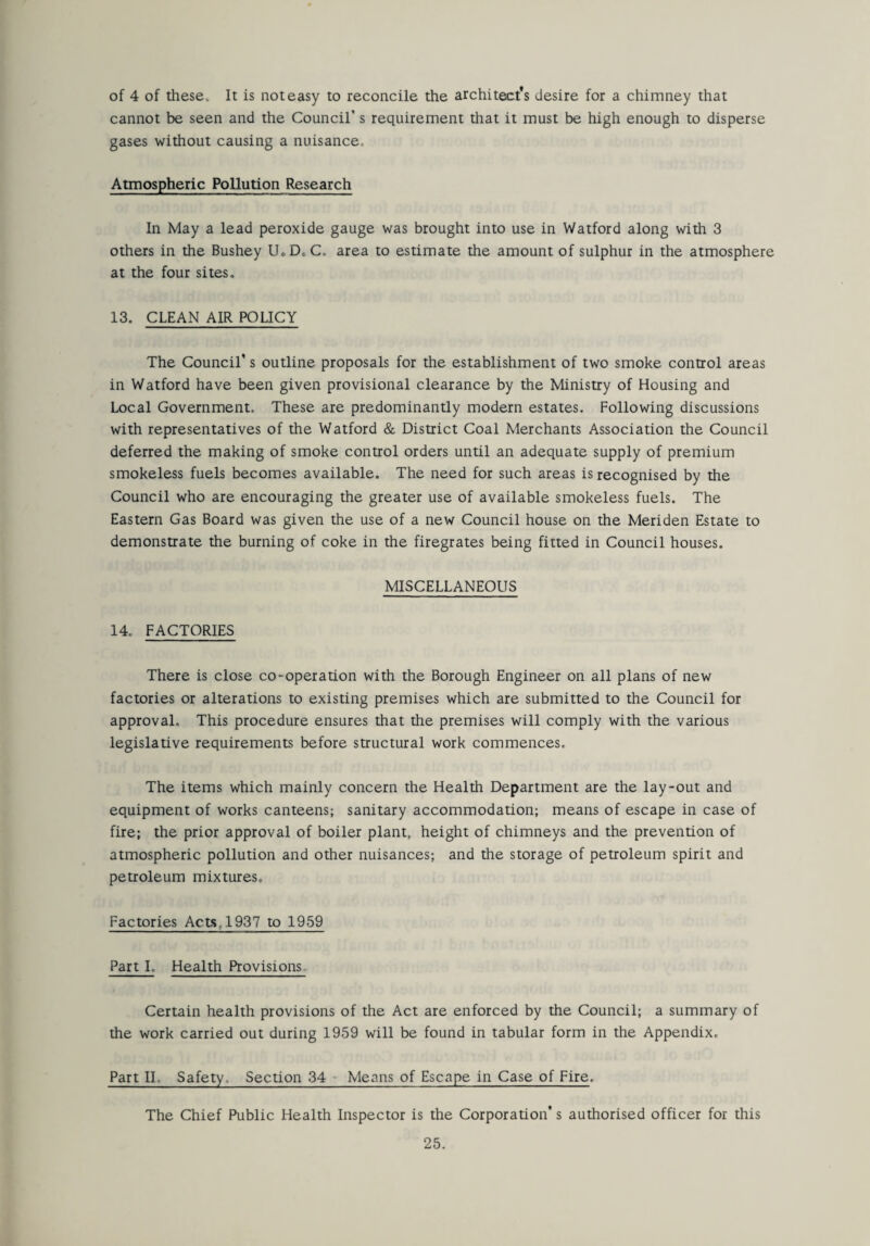 of 4 of these* It is not easy to reconcile the architect's desire for a chimney that cannot be seen and the Council’s requirement that it must be high enough to disperse gases without causing a nuisance. Atmospheric Pollution Research In May a lead peroxide gauge was brought into use in Watford along with 3 others in the Bushey UoD.C. area to estimate the amount of sulphur in the atmosphere at the four sites. 13. CLEAN AIR POLICY The Council's outline proposals for the establishment of two smoke control areas in Watford have been given provisional clearance by the Ministry of Housing and Local Government. These are predominantly modern estates. Following discussions with representatives of the Watford & District Coal Merchants Association the Council deferred the making of smoke control orders until an adequate supply of premium smokeless fuels becomes available. The need for such areas is recognised by the Council who are encouraging the greater use of available smokeless fuels. The Eastern Gas Board was given the use of a new Council house on the Meriden Estate to demonstrate the burning of coke in the firegrates being fitted in Council houses. MISCELLANEOUS 14. FACTORIES There is close co-operation with the Borough Engineer on all plans of new factories or alterations to existing premises which are submitted to the Council for approval. This procedure ensures that the premises will comply with the various legislative requirements before structural work commences. The items which mainly concern the Health Department are the lay-out and equipment of works canteens; sanitary accommodation; means of escape in case of fire; the prior approval of boiler plant, height of chimneys and the prevention of atmospheric pollution and other nuisances; and the storage of petroleum spirit and petroleum mixtures. Factories Acts, 1937 to 1959 Part I. Health Provisions. Certain health provisions of the Act are enforced by the Council; a summary of the work carried out during 1959 will be found in tabular form in the Appendix, Part II. Safety. Section 34 Means of Escape in Case of Fire, The Chief Public Health Inspector is the Corporation* s authorised officer for this