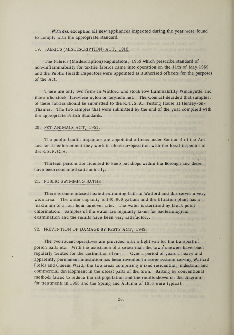 With exception all new appliances inspected during the year were found to comply with the appropriate standard. 19. FABRICS (MISDESCRIPTION) ACT, 1913. The Fabrics (Misdescription) Regulations, 1959 which prescribe standard of non-inflammability for textile fabrics came into operation on the 11th of May 1959 and the Public Health Inspectors were appointed as authorised officers for the purposes of the Act. There are only two firms in Watford who stock low flammability Winceyette and three who stock flare-free nylon or terylene net. The Council decided that samples- of these fabrics should be submitted to the R.T.S. Ac Testing House at Henley-on- Thames. The two samples that were submitted by the end of the year complied with the appropriate British Standards. 20. PET ANIMALS ACT, 1951. The public health inspectors are appointed officers under Section 4 of the Act and for its enforcement they work in close co-operation with the local inspector of the R, S. P. C, A. * Thirteen persons are licensed to keep pet shops within the Borough and these have been conducted satisfactorily. 21. PUBLIC SWIMMING BATHS There is one enclosed heated swimming bath in Watford and this serves a very wide area. The water capacity is 140, 000 gallons and the filtration plant has a maximum of a four hour turnover rate. The water is sterilised by break point chlorination. Samples of the water are regularly taken for bacteriological examination and the results have been very satisfactory. 22. PREVENTION OF DAMAGE BY PESTS ACT, 1949. The two rodent operatives are provided with a light van for the transport of poison baits etc. With the assistance of a sewer man the town’s sewers have been regularly treated for the destruction of rats. Over a period of years a heavy and apparently permanent infestation has been revealed in sewer systems serving Watfcrd Fields and Queens Ward,- the two areas comprising mixed residential, industrial and commercial development in the oldest parts of the town. Baiting by conventional methods failed to reduce the rat population and the results shown on the diagram for treatments in 1955 and the Spring and Autumn of 1956 were typical.