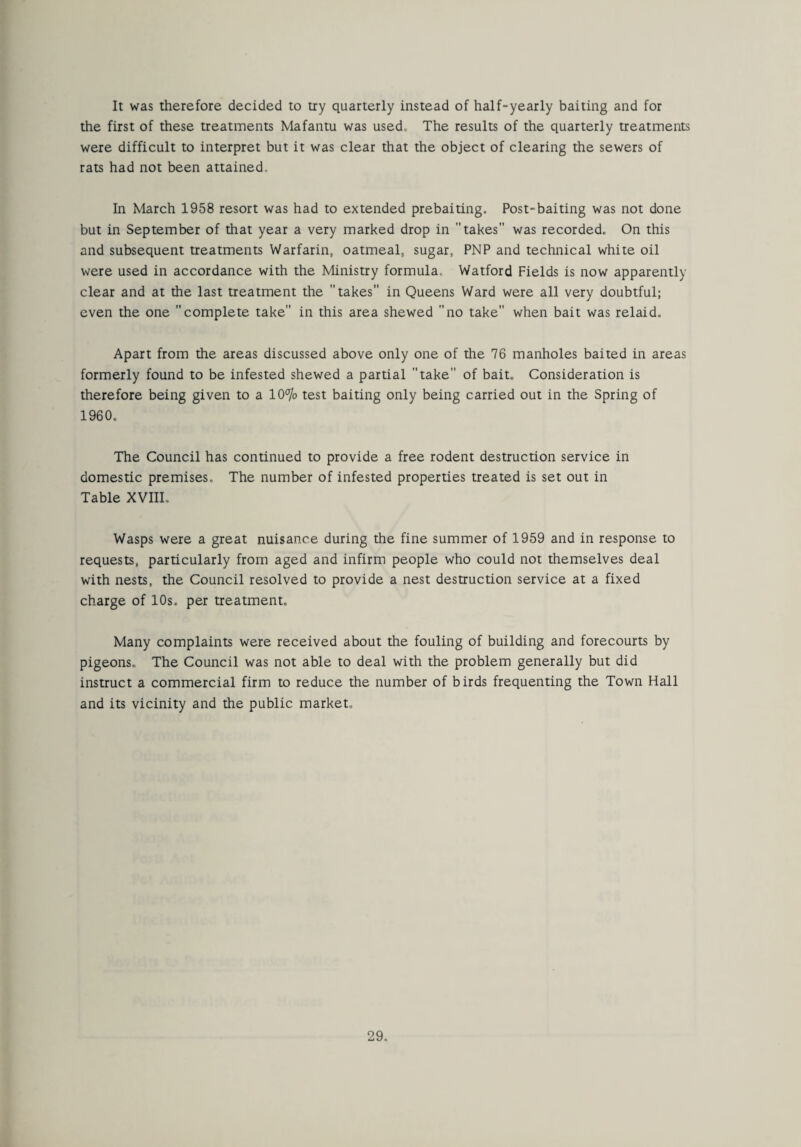 It was therefore decided to try quarterly instead of half-yearly baiting and for the first of these treatments Mafantu was used. The results of the quarterly treatments were difficult to interpret but it was clear that the object of clearing the sewers of rats had not been attained. In March 1958 resort was had to extended prebaiting. Post-baiting was not done but in September of that year a very marked drop in takes was recorded. On this and subsequent treatments Warfarin, oatmeal, sugar, PNP and technical white oil were used in accordance with the Ministry formula. Watford Fields is now apparently clear and at the last treatment the takes in Queens Ward were all very doubtful; even the one complete take in this area shewed no take when bait was relaid. Apart from the areas discussed above only one of the 76 manholes baited in areas formerly found to be infested shewed a partial take of bait. Consideration is therefore being given to a 10°]o test baiting only being carried out in the Spring of 1960. The Council has continued to provide a free rodent destruction service in domestic premises. The number of infested properties treated is set out in Table XVIII, Wasps were a great nuisance during the fine summer of 1959 and in response to requests, particularly from aged and infirm people who could not themselves deal with nests, the Council resolved to provide a nest destruction service at a fixed charge of 10s, per treatment. Many complaints were received about the fouling of building and forecourts by pigeons. The Council was not able to deal with the problem generally but did instruct a commercial firm to reduce the number of birds frequenting the Town Hall and its vicinity and the public market.