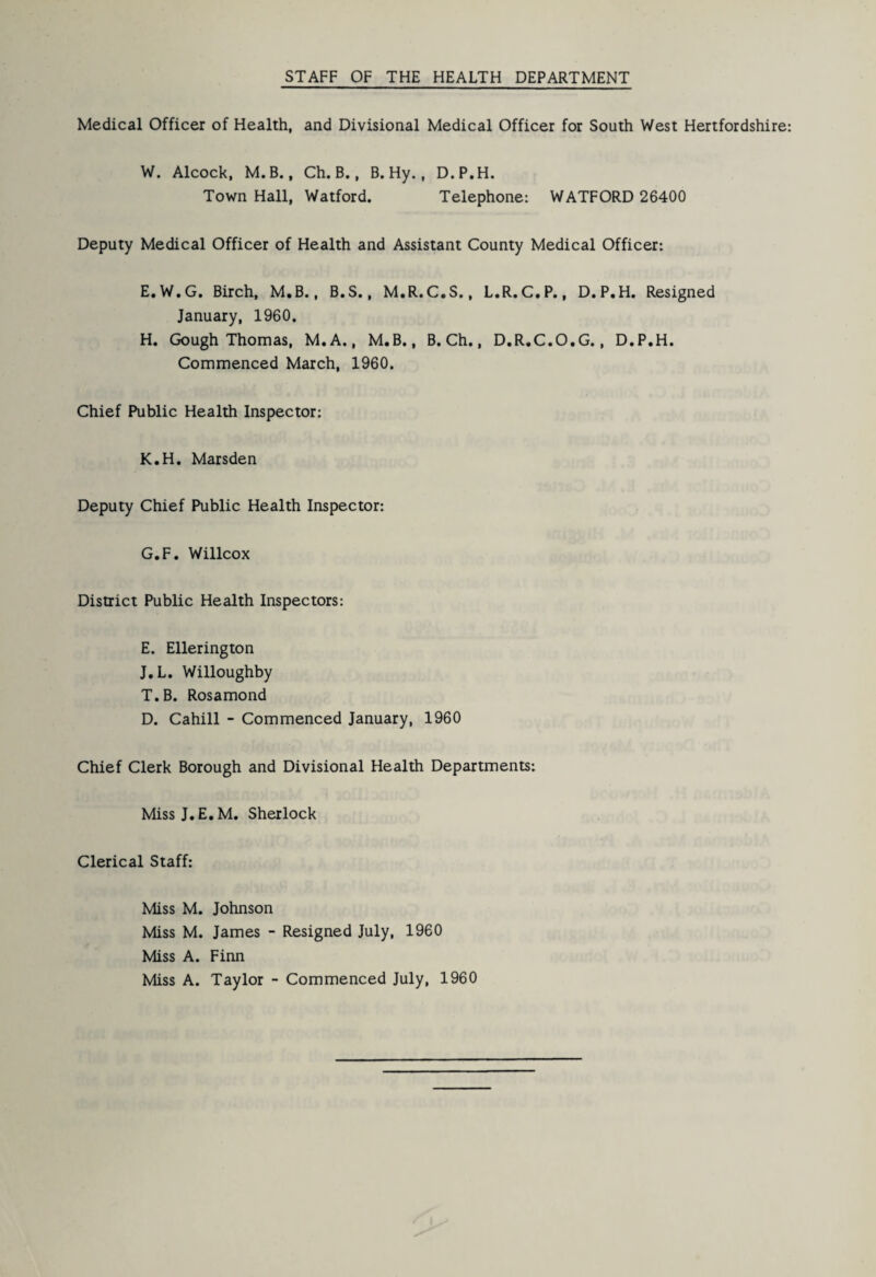 Medical Officer of Health, and Divisional Medical Officer for South West Hertfordshire: W. Alcock, M.B., Ch. B., B. Hy., D.P.H. Town Hall, Watford. Telephone: WATFORD 26400 Deputy Medical Officer of Health and Assistant County Medical Officer: E.W.G. Birch, M.B., B.S., M.R.C.S., L.R.C.P., D.P.H. Resigned January, 1960. H. Gough Thomas, M.A., M.B., B. Ch., D.R.C.O.G., D.P.H. Commenced March, 1960. Chief Public Health Inspector: K.H. Marsden Deputy Chief Public Health Inspector: G.F. Willcox District Public Health Inspectors: E. Ellerington J.L. Willoughby T.B. Rosamond D. Cahill - Commenced January, 1960 Chief Clerk Borough and Divisional Health Departments: Miss J. E. M. Sherlock Clerical Staff: Miss M. Johnson Miss M. James - Resigned July, 1960 Miss A. Finn Miss A. Taylor - Commenced July, 1960