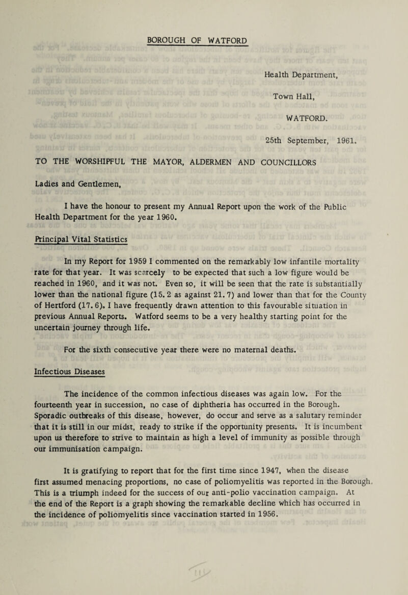 Health Department, Town Hall, WATFORD. 25th September, 1961. TO THE WORSHIPFUL THE MAYOR, ALDERMEN AND COUNCILLORS Ladies and Gentlemen, I have the honour to present my Annual Report upon the work of the Public Health Department for the year 1960. Principal Vital Statistics In my Report for 1959 I commented on the remarkably low infantile mortality rate for that year. It was scarcely to be expected that such a low figure would be reached in 1960, and it was not. Even so, it will be seen that the rate is substantially lower than the national figure (15. 2 as against 21. 7) and lower than that for the County of Hertford (17.6). I have frequently drawn attention to this favourable situation in previous Annual Reports. Watford seems to be a very healthy starting point for the uncertain journey through life. For the sixth consecutive year there were no maternal deaths. Infectious Diseases The incidence of the common infectious diseases was again low. For the fourteenth year in succession, no case of diphtheria has occurred in the Borough. Sporadic outtareaks of this disease, however, do occur and serve as a salutary reminder that it is still in our midst, ready to strike if the opportunity presents. It is incumbent upon us therefore to strive to maintain as high a level of immunity as possible through our immunisation campaign. It is gratifying to report that for the first time since 1947, when the disease first assumed menacing proportions, no case of poliomyelitis was reported in the Borough. This is a triumph indeed for the success of our anti-polio vaccination campaign. At the end of the Report is a graph showing the remarkable decline which has occurred in