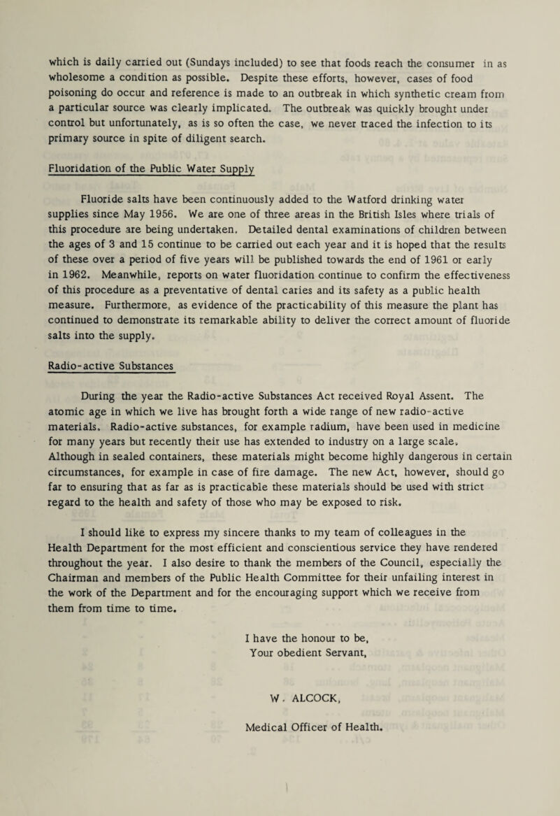which is daily carried out (Sundays included) to see that foods reach the consumer in as wholesome a condition as possible. Despite these efforts, however, cases of food poisoning do occur and reference is made to an outbreak in which synthetic cream from a particular source was clearly implicated. The outbreak was quickly brought under control but unfortunately, as is so often the case, we never traced the infection to its primary source in spite of diligent search. Fluoridation of the Public Water Supply Fluoride salts have been continuously added to the Watford drinking water supplies since May 1956. We are one of three areas in the British Isles where trials of this procedure are being undertaken. Detailed dental examinations of children between the ages of 3 and 15 continue to be carried out each year and it is hoped that the results of these over a period of five years will be published towards the end of 1961 or early in 1962. Meanwhile, reports on water fluoridation continue to confirm the effectiveness of this procedure as a preventative of dental caries and its safety as a public health measure. Furthermore, as evidence of the practicability of this measure the plant has continued to demonstrate its remarkable ability to deliver the correct amount of fluoride salts into the supply. Radio-active Substances During the year the Radio-active Substances Act received Royal Assent. The atomic age in which we live has brought forth a wide range of new radio-active materials. Radio-active substances, for example radium, have been used in medicine for many years but recently their use has extended to industry on a large scale. Although in sealed containers, these materials might become highly dangerous in certain circumstances, for example in case of fire damage. The new Act, however, should go far to ensuring that as far as is practicable these materials should be used with strict regard to the health and safety of those who may be exposed to risk. I should like to express my sincere thanks to my team of colleagues in the Health Department for the most efficient and conscientious service they have rendered throughout the year. I also desire to thank the members of the Council, especially the Chairman and members of the Public Health Committee for their unfailing interest in the work of the Department and for the encouraging support which we receive from them from time to time. I have the honour to be, Your obedient Servant, W. ALCOCK, Medical Officer of Health.