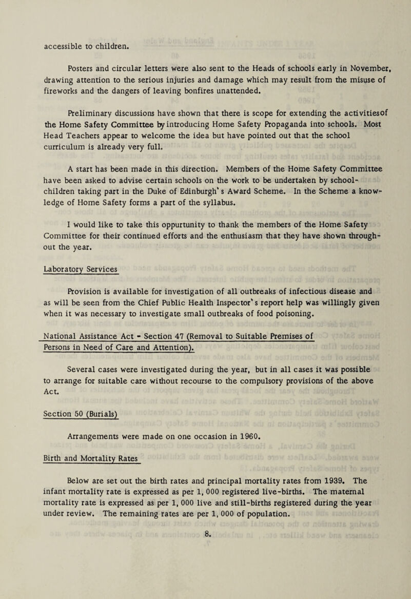 accessible to children. Posters and circular letters were also sent to the Heads of schools early in November, drawing attention to the serious injuries and damage which may result from the misuse of fireworks and the dangers of leaving bonfires unattended. Preliminary discussions have shown that there is scope for extending the activitiesof the Home Safety Committee by introducing Home Safety Propaganda into schools. Most Head Teachers appear to welcome the idea but have pointed out that the school curriculum is already very full. A start has been made in this direction. Members of the Home Safety Committee have been asked to advise certain schools on the work to be undertaken by school- children taking part in the Duke of Edinburgh* s Award Scheme. In the Scheme a know¬ ledge of Home Safety forms a part of the syllabus. 1 would like to take this oppurtunity to thank the members of the Home Safety Committee for their continued efforts and the enthusiasm that they have shown through¬ out the year. Laboratory Services Provision is available for investigation of all outbreaks of infectious disease and as will be seen from the Chief Public Health Inspector's report help was willingly given when it was necessary to investigate small outbreaks of food poisoning. National Assistance Act - Section 47 (Removal to Suitable Premises of Persons in Need of Care and Attention). Several cases were investigated during the year, but in all cases it was possible to arrange for suitable care without recourse to the compulsory provisions of the above Act. Section 50 (Burials) Arrangements were made on one occasion in 1960. Birth and Mortality Rates Below are set out the birth rates and principal mortality rates from 1939, The infant mortality rate is expressed as per 1, 000 registered live-births. The maternal mortality rate is expressed as per 1, 000 live and still-births registered during the year under review. The remaining rates are per 1, 000 of population.