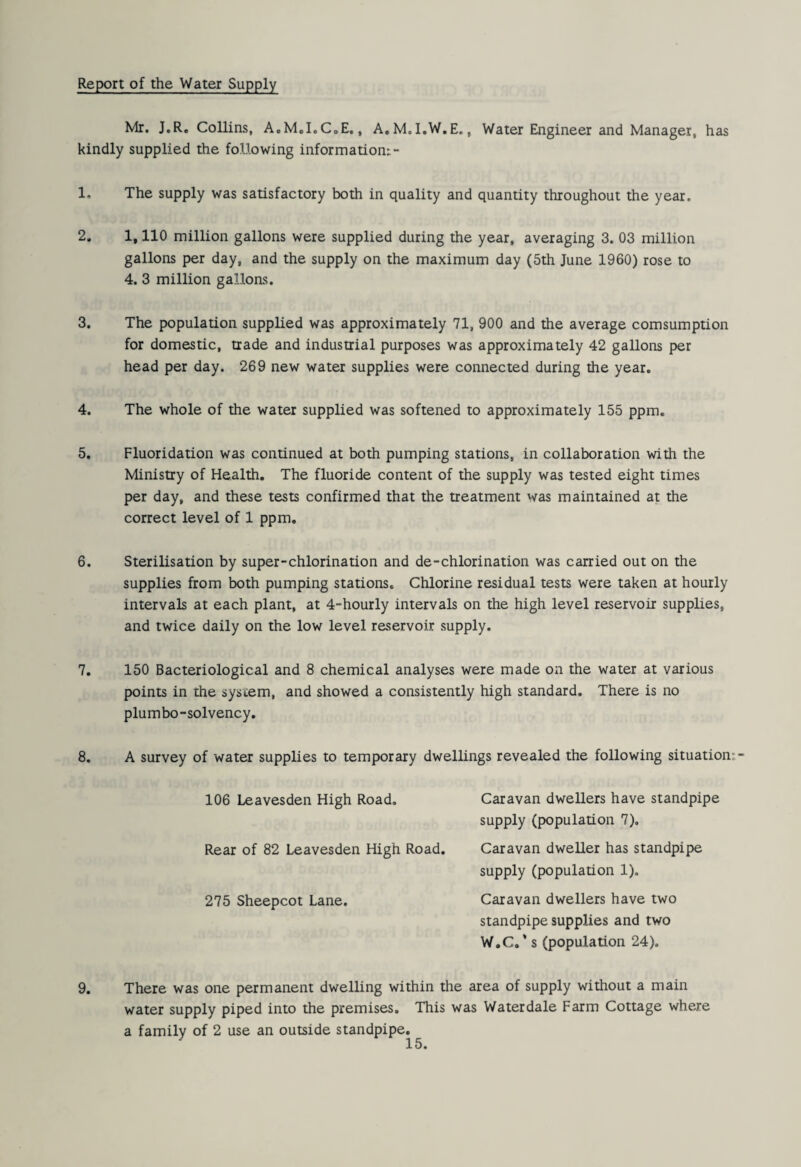 Report of the Water Supply Mr. J.R, Collins, A.M.LCoE., A.M.l.W.E., Water Engineer and Manager, has kindly supplied the following information:- 1. The supply was satisfactory both in quality and quantity throughout the year. 2. 1,110 million gallons were supplied during the year, averaging 3. 03 million gallons per day, and the supply on the maximum day (5th June 1960) rose to 4. 3 million gallons. 3. The population supplied was approximately 71, 900 and the average comsumption for domestic, trade and industrial purposes was approximately 42 gallons per head per day. 269 new water supplies were connected during the year, 4. The whole of the water supplied was softened to approximately 155 ppm. 5. Fluoridation was continued at both pumping stations, in collaboration with the Ministry of Health. The fluoride content of the supply was tested eight times per day, and these tests confirmed that the treatment was maintained at the correct level of 1 ppm. 6. Sterilisation by super-chlorination and de-chlorination was carried out on the supplies from both pumping stations. Chlorine residual tests were taken at hourly intervals at each plant, at 4-hourly intervals on the high level reservoir supplies, and twice daily on the low level reservoir supply. 7. 150 Bacteriological and 8 chemical analyses were made on the water at various points in the system, and showed a consistently high standard. There is no plumbo-solvency. 8. A survey of water supplies to temporary dwellings revealed the following situation: 106 Leavesden High Road. Rear of 82 Leavesden High Road. 275 Sheepcot Lane. Caravan dwellers have standpipe supply (population 7), Caravan dweller has standpipe supply (population 1). Caravan dwellers have two standpipe supplies and two W.C. ‘ s (population 24). 9. There was one permanent dwelling within the area of supply without a main water supply piped into the premises. This was Water dale Farm Cottage where
