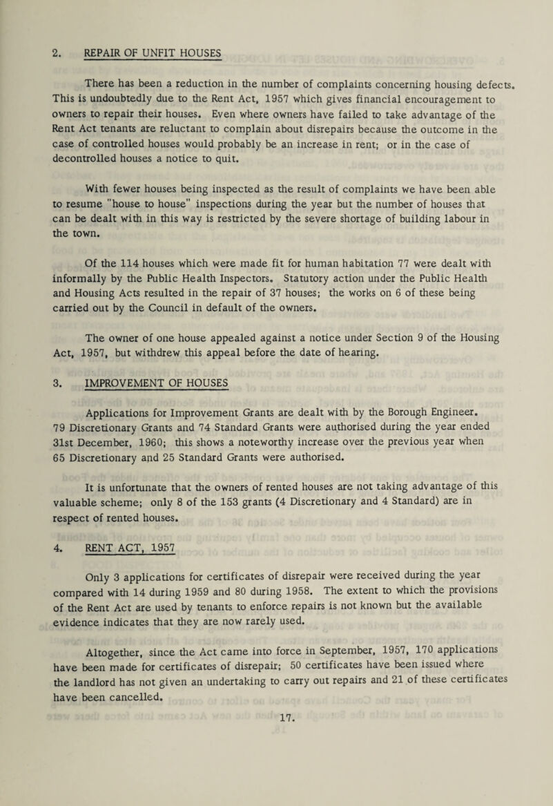 2. REPAIR OF UNFIT HOUSES There has been a reduction in the number of complaints concerning housing defects. This is undoubtedly due to the Rent Act, 1957 which gives financial encouragement to owners to repair their houses. Even where owners have failed to take advantage of the Rent Act tenants are reluctant to complain about disrepairs because the outcome in the case of controlled houses would probably be an increase in rent; or in the case of decontrolled houses a notice to quit. With fewer houses being inspected as the result of complaints we have been able to resume house to house inspections during the year but the number of houses that can be dealt with in this way is restricted by the severe shortage of building labour in the town. Of the 114 houses which were made fit for human habitation 77 were dealt with informally by the Public Health Inspectors. Statutory action under the Public Health and Housing Acts resulted in the repair of 37 houses; the works on 6 of these being carried out by the Council in default of the owners. The owner of one house appealed against a notice under Section 9 of the Housing Act, 1957, but withdrew this appeal before the date of hearing. 3. IMPROVEMENT OF HOUSES Applications for Improvement Grants are dealt with by the Borough Engineer. 79 Discretionary Grants and 74 Standard Grants were authorised during the year ended 31st December, I960; this shows a noteworthy increase over the previous year when 65 Discretionary and 25 Standard Grants were authorised. It is unfortunate that the owners of rented houses are not taking advantage of this valuable scheme; only 8 of the 153 grants (4 Discretionary and 4 Standard) are in respect of rented houses. 4. RENT ACT, 1957 Only 3 applications for certificates of disrepair were received during the year compared with 14 during 1959 and 80 during 1958. The extent to which the provisions of the Rent Act are used by tenants to enforce repairs is not known but the available evidence indicates that they are now rarely used. Altogether, since the Act came into force in September, 1957, 170 applications have been made for certificates of disrepair; 50 certificates have been issued where the landlord has not given an undertaking to carry out repairs and 21 of these certificates have been cancelled.