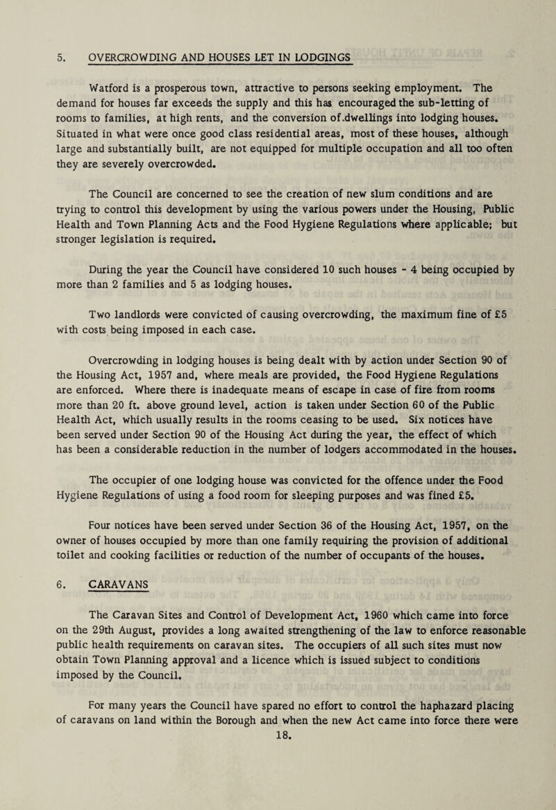 5. OVERCROWDING AND HOUSES LET IN LODGINGS Watford is a prosperous town, attractive to persons seeking employment. The demand for houses far exceeds the supply and this has encouraged the sub-letting of rooms to families, at high rents, and the conversion of .dwellings into lodging houses. Situated in what were once good class residential areas, most of these houses, although large and substantially built, are not equipped for multiple occupation and all too often they are severely overcrowded. The Council are concerned to see the creation of new slum conditions and are trying to control this development by using the various powers under the Housing, Public Health and Town Planning Acts and the Food Hygiene Regulations where applicable; but stronger legislation is required. During the year the Council have considered 10 such houses - 4 being occupied by more than 2 families and 5 as lodging houses. Two landlords were convicted of causing overcrowding, the maximum fine of £5 with costs being imposed in each case. Overcrowding in lodging houses is being dealt with by action under Section 90 of the Housing Act, 1957 and, where meals are provided, the Food Hygiene Regulations are enforced. Where there is inadequate means of escape in case of fire from rooms more than 20 ft. above ground level, action is taken under Section 60 of the Public Health Act, which usually results in the rooms ceasing to be used. Six notices have been served under Section 90 of the Housing Act during the year, the effect of which has been a considerable reduction in the number of lodgers accommodated in the houses. The occupier of one lodging house was convicted for the offence under the Food Hygiene Regulations of using a food room for sleeping purposes and was fined £5. Four notices have been served under Section 36 of the Housing Act, 1957, on the owner of houses occupied by more than one family requiring the provision of additional toilet and cooking facilities or reduction of the number of occupants of the houses, 6. CARAVANS The Caravan Sites and Control of Development Act, 1960 which came into force on the 29th August, provides a long awaited strengthening of the law to enforce reasonable public health requirements on caravan sites. The occupiers of all such sites must now obtain Town Planning approval and a licence which is issued subject to conditions imposed by the Council, For many years the Council have spared no effort to control the haphazard placing of caravans on land within the Borough and when the new Act came into force there were