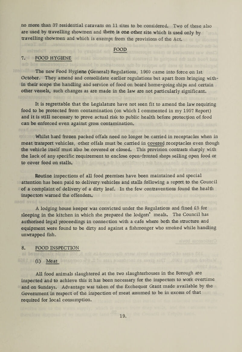 no more than 37 residential caravans on 11 sites to be considered. Two of these also are used by travelling showmen and theice is one other site which is used only by travelling showmen and which is exempt from the provisions of the Act. FOOD 7. FOOD HYGIENE The new Food Hygiene (General) Regulations, 1960 came into force on 1st October, They amend and consolidate earlier regulations but apart from bringing with¬ in their scope the handling and service of food on board home-going ships and certain other vessels, such changes as are made in the law are not particularly significant. It is regrettable that the Legislature have not seen fit to amend the law requiring food to be protected from contamination (on which I commented in my 1957 Report) and it is still necessary to prove actual risk to public health before protection of food can be enforced even against gross contamination. Whilst hard frozen packed offals need no longer be carried in receptacles when in meat transport vehicles, other offals must be carried in covered receptacles even though the vehicle itself must also be covered or closed. This provision contrasts sharply with the lack of any specific requirement to enclose open-fronted shops selling open food or to cover food on stalls. Routine inspections of all food premises have been maintained and special attention has been paid to delivery vehicles and stalls following a report to the Council of a complaint of delivery of a dirty loaf. In the few contraventions found the health inspectors warned the offenders. A lodging house keeper was convicted under the Regulations and fined £5 for sleeping in the kitchen in which she prepared the lodgers* meals. The Council has authorised legal proceedings in connection with a cafe where both the structure and equipment were found to be dirty and against a fishmonger who smoked while handling unwrapped fish. 8. FOOD INSPECTION (i) Meat All food animals slaughtered at the two slaughterhouses in the Borough are inspected and to achieve this it has been necessary for the inspectors to work overtime and on Sundays. Advantage was taken of the Exchequer Grant made available by the Government in respect of the inspection of meat assumed to be in excess of that required for local consumption.