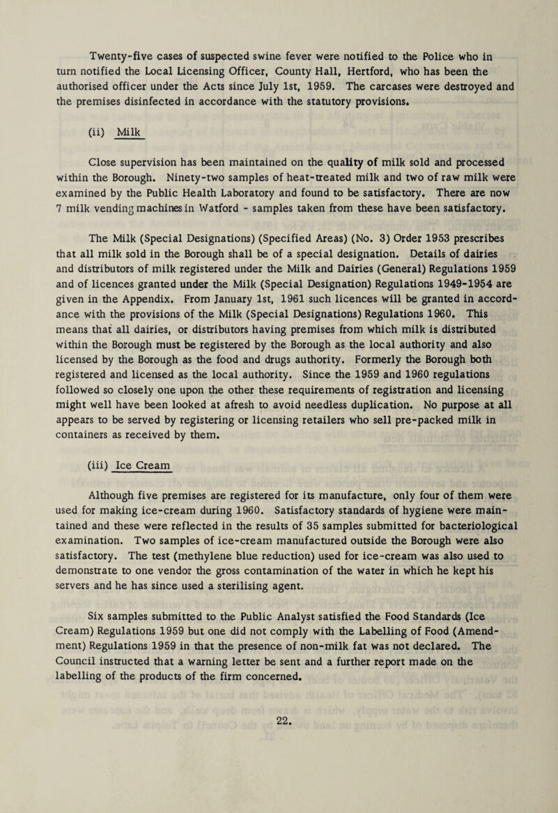 Twenty-five cases of suspected swine fever were notified to the Police who in turn notified the Local Licensing Officer, County Hall, Hertford, who has been the authorised officer under the Acts since July 1st, 1959. The carcases were destroyed and the premises disinfected in accordance with the statutory provisions* (ii) Milk Close supervision has been maintained on the quality of milk sold and processed within the Borough. Ninety-two samples of heat-treated milk and two of raw milk were examined by the Public Health Laboratory and found to be satisfactory. There are now 7 milk vending machines in Watford - samples taken from these have been satisfactory. The Milk (Special Designations) (Specified Areas) (No. 3) Order 1953 prescribes that all milk sold in the Borough shall be of a special designation. Details of dairies and distributors of milk registered under the Milk and Dairies (General) Regulations 1959 and of licences granted under the Milk (Special Designation) Regulations 1949-1954 are given in the Appendix. From January 1st, 1961 such licences will be granted in accord¬ ance with the provisions of the Milk (Special Designations) Regulations 1960. This means that all dairies, or distributors having premises from which milk is distributed within the Borough must be registered by the Borough as the local authority and also licensed by the Borough as the food and drugs authority. Formerly the Borough both registered and licensed as the local authority. Since the 1959 and 1960 regulations followed so closely one upon the other these requirements of registration and licensing might well have been looked at afresh to avoid needless duplication. No purpose at all appears to be served by registering or licensing retailers who sell pre-packed milk in containers as received by them. (iii) Ice Cream Although five premises are registered for its manufacture, only four of them were used for making ice-cream during 1960. Satisfactory standards of hygiene were main¬ tained and these were reflected in the results of 35 samples submitted for bacteriological examination. Two samples of ice-cream manufactured outside the Borough were also satisfactory. The test (methylene blue reduction) used for ice-cream was also used to demonstrate to one vendor the gross contamination of the water in which he kept his servers and he has since used a sterilising agent. Six samples submitted to the Public Analyst satisfied the Food Standards (Ice Cream) Regulations 1959 but one did not comply with the Labelling of Food (Amend¬ ment) Regulations 1959 in that the presence of non-milk fat was not declared. The Council instructed that a warning letter be sent and a further report made on the labelling of the products of the firm concerned.