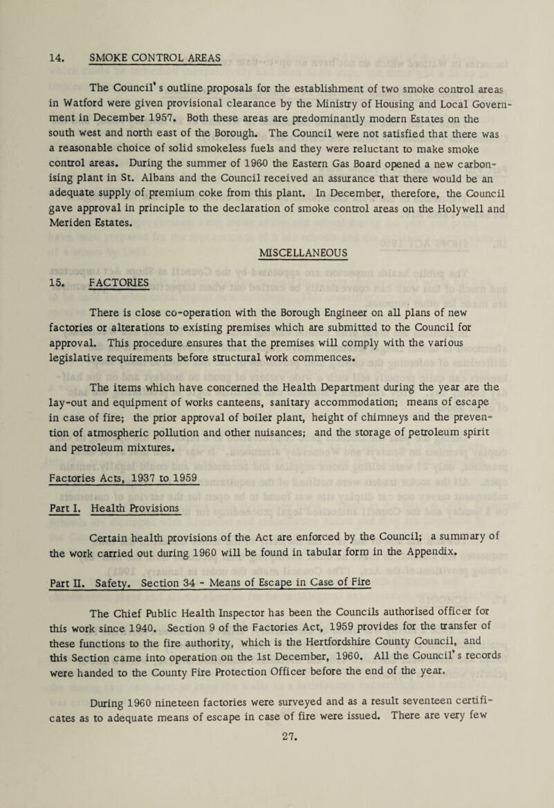 14. SMOKE CONTROL AREAS The Council* s outline proposals for the establishment of two smoke control areas in Watford were given provisional clearance by the Ministry of Housing and Local Govern¬ ment in December 1957, Both these areas are predominantly modern Estates on the south west and north east of the Borough. The Council were not satisfied that there was a reasonable choice of solid smokeless fuels and they were reluctant to make smoke control areas. During the summer of 1960 the Eastern Gas Board opened a new carbon¬ ising plant in St. Albans and the Council received an assurance that there would be an adequate supply of premium coke from this plant. In December, therefore, the Council gave approval in principle to the declaration of smoke control areas on the Holywell and Meriden Estates. 15. FACTORIES MISCELLANEOUS There is close co-operation with the Borough Engineer on all plans of new factories or alterations to existing premises which are submitted to the Council for approval. This procedure .ensures that the premises will comply with the various legislative requirements before structural work commences. The items which have concerned the Health Department during the year are the lay-out and equipment of works canteens, sanitary accommodation; means of escape in case of fire; the prior approval of boiler plant, height of chimneys and the preven¬ tion of atmospheric pollution and other nuisances; and the storage of petroleum spirit and petroleum mixtures. Factories Acts, 1937 to 1959 Part I. Health Provisions Certain health provisions of the Act are enforced by the Council; a summary of the work carried out during 1960 will be found in tabular form in the Appendix. Part II. Safety. Section 34 - Means of Escape in Case of Fire The Chief Public Health Inspector has been the Councils authorised officer for this work since 1940. Section 9 of the Factories Act, 1959 provides for the transfer of these functions to the fire authority, which is the Hertfordshire County Council, and this Section came into operation on the 1st December, 1960. All the Council* s records were handed to the County Fire Protection Officer before the end of the year. During 1960 nineteen factories were surveyed and as a result seventeen certifi¬ cates as to adequate means of escape in case of fire were issued. There are very few