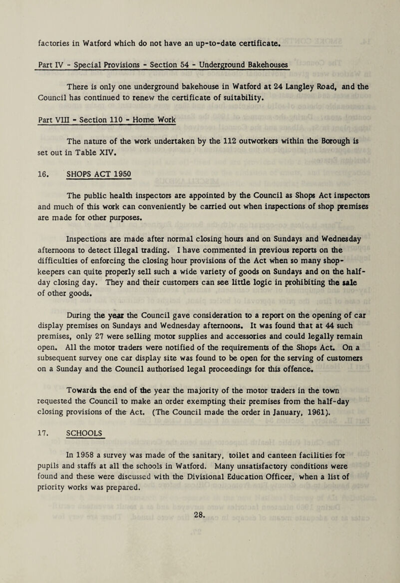 factories in Watford which do not have an up-to-date certificate. Part IV “ Special Provisions - Section 54 - Underground Bakehouses There is only one underground bakehouse in Watford at 24 Langley Road, and the Council has continued to renew the certificate of suitability. Part VllI - Section 110 - Home Work The nature of the work undertaken by the 112 outworkers within the Borough is set out in Table XIV. 16. SHOPS ACT 1950 The public health inspectors are appointed by the Council as Shops Act inspectors and much of this work can conveniently be carried out when inspections of shop {wemises are made for other purposes. Inspections are made after normal closing hours and on Sundays and Wednesday afternoons to detect illegal trading. 1 have commented in previous reports on the difficulties of enforcing the closing hour provisions of the Act when so many shop¬ keepers can quite properly sell such a wide variety of goods on Sundays and on the half¬ day closing day. They and their customers can see little logic in prohibiting the sale of other goods. During the year the Council gave consideration to a report on the opening of car display premises on Sundays and Wednesday afternoons. It was found that at 44 such premises, only 27 were selling motor supplies and accessories and could legally remain open. All the motor traders were notified of the requirements of the Shops Act. On a subsequent survey one car display site was found to be open for the serving of customers on a Sunday and the Council authorised legal proceedings for this offence. Towards the end of the year the majority of the motor traders in the town requested the Council to make an order exempting their premises from the half-day closing provisions of the Act. (The Council made the order in January, 1961). 17. SCHOOLS In 1958 a survey was made of the sanitary, toilet and canteen facilities for pupils and staffs at all the schools in Watford. Many unsatisfactory conditions were found and these were discussed with the Divisional Education Officer, when a list of priority works was prepared.