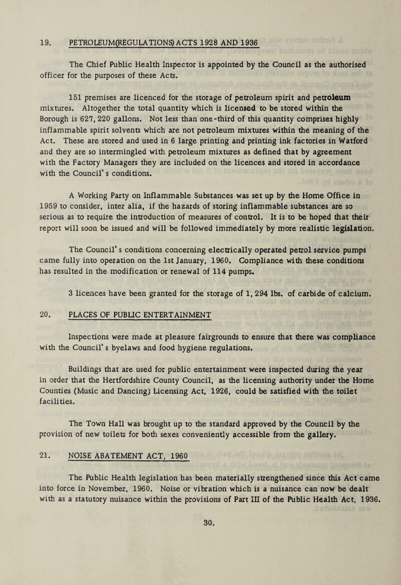 19. PETROLEUM(REGULATIONS)ACTS 1928 AND 1936 The Chief Public Health Inspector is appointed by the Council as the authorised officer for the purposes of these Acts. 151 premises are licenced for the storage of petroleum spirit and petroleum mixtures. Altogether the total quantity which is licensed to be stored within the Borough is 627, 220 gallons. Not less than one-third of this quantity comprises highly inflammable spirit solvents which are not petroleum mixtures within the meaning of the Act. These are stored and used in 6 large printing and printing ink factories in Watford and they are so intermingled with petroleum mixtures as defined that by agreement with the Factory Managers they are included on the licences and stored in accordance with the Council* s conditions. A Working Party on Inflammable Substances was set up by the Home Office in 1959 to consider, inter alia, if the hazards of storing inflammable substances are so serious as to require the introduction of measures of control. It is to be hoped that their report will soon be issued and will be followed immediately by more realistic legislation. The Council's conditions concerning electrically operated petrol service pumps came fully into operation on the 1st January, 1960. Compliance with these conditions has resulted in the modification or renewal of 114 pumps. 3 licences have been granted for the storage of 1, 294 lbs, of carbide of calcium. 20. PLACES OF PUBLIC ENTERTAINMENT Inspections were made at pleasure fairgrounds to ensure that there was compliance with the Council's byelaws and food hygiene regulations. Buildings that are used for public entertainment were inspected during the year in order that the Hertfordshire County Council, as the licensing authority under the Home Counties (Music and Dancing) Licensing Act, 1926, could be satisfied with the toilet facilities. The Town Hall was brought up to the standard approved by the Council by the provision of new toilets for both sexes conveniently accessible from the gallery. 21. NOISE ABATEMENT ACT, 1960 The Public Health legislation has been materially strengthened since this Act came into force in November, 1960. Noise or vibration which is a nuisance can now be dealt with as a statutory nuisance within the provisions of Part III of the Public Health Act, 1936.