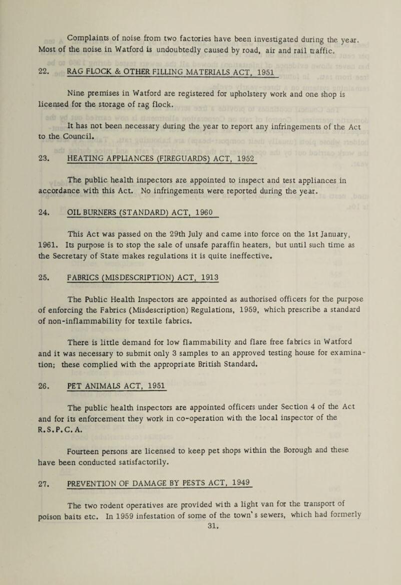 Complaints of noise from two factories have been investigated during the year. Most of the noise in Watford is undoubtedly caused by road, air and rail naffic. 22. RAG FLOCK & OTHER FILLING MATERIALS ACT, 1951 Nine premises in Watford are registered for upholstery work and one shop is licensed for the storage of rag flock. It has not been necessary during the year to report any infringements of the Act to the Council. 23. HEATING APPLIANCES (FIREGUARDS) ACT, 1952 The public health inspectors are appointed to inspect and test appliances in accordance with this Act. No infringements were reported during the year. 24. OIL BURNERS (STANDARD) ACT, 1960 This Act was passed on the 29th July and came into force on the 1st January, 1961. Its purpose is to stop the sale of unsafe paraffin heaters, but until such time as the Secretary of State makes regulations it is quite ineffective. 25. FABRICS (MISDESCRIPTION) ACT, 1913 The Public Health Inspectors are appointed as authorised officers for the purpose of enforcing the Fabrics (Misdescription) Regulations, 1959, which prescribe a standard of non-inflammability for textile fabrics. There is little demand for low flammability and flare free fabrics in Watford and it was necessary to submit only 3 samples to an approved testing house for examina¬ tion; these complied with the appropriate British Standard. 26. PET ANIMALS ACT, 1951 The public health inspectors are appointed officers under Section 4 of the Act and for its enforcement they work in co-operation with the local inspector of the R.S.P.C. A. Fourteen persons are licensed to keep pet shops within the Borough and these have been conducted satisfactorily. 27. PREVENTION OF DAMAGE BY PESTS ACT, 1949 The two rodent operatives are provided with a light van for the transport of poison baits etc. In 1959 infestation of some of the town's sewers, which had formerly