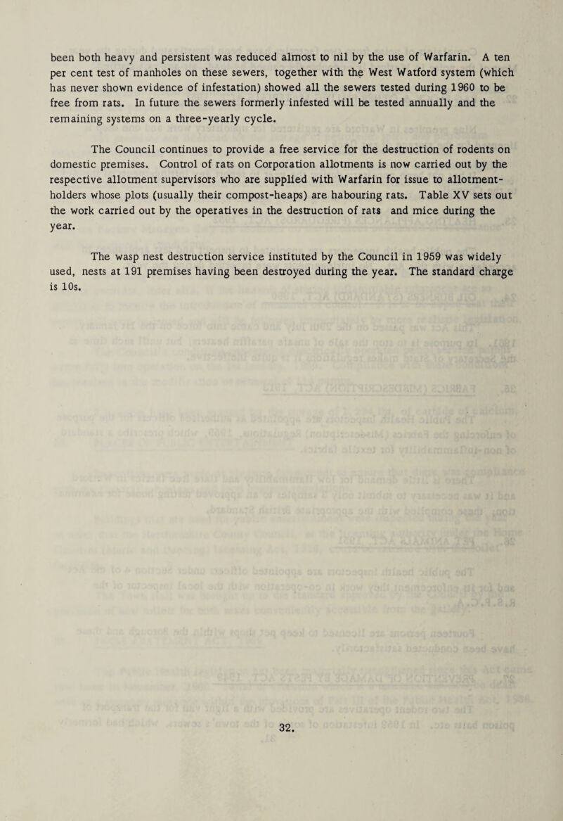 been both heavy and persistent was reduced almost to nil by the use of Warfarin. A ten per cent test of manholes on these sewers, together with the West Watford system (which has never shown evidence of infestation) showed all the sewers tested during 1960 to be free from rats. In future the sewers formerly infested will be tested annually and the remaining systems on a three-yearly cycle. The Council continues to provide a free service for the destruction of rodents on domestic premises. Control of rats on Corporation allotments is now carried out by the respective allotment supervisors who are supplied with Warfarin for issue to allotment- holders whose plots (usually their compost-heaps) are habouring rats. Table XV sets out the work carried out by the operatives in the destruction of rats and mice during the year. The wasp nest destruction service instituted by the Council in 1959 was widely used, nests at 191 premises having been destroyed during the year. The standard charge is 10s.