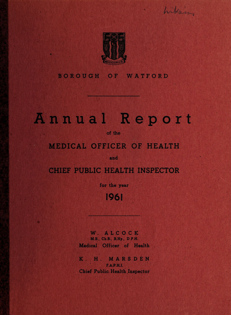 BOROUGH OF WATFORD An n u a 1 Report of the MEDICAL OFFICER OF HEALTH and CHIEF PUBLIC HEALTH INSPECTOR for the year 1961 W . A L C O C K M.B.. Ch.B,, B.Hy., D.P.H. Medical Officer of Health K . H . M A R S D E N ■ f.A.P.HX Chief Publict Health .Inspector