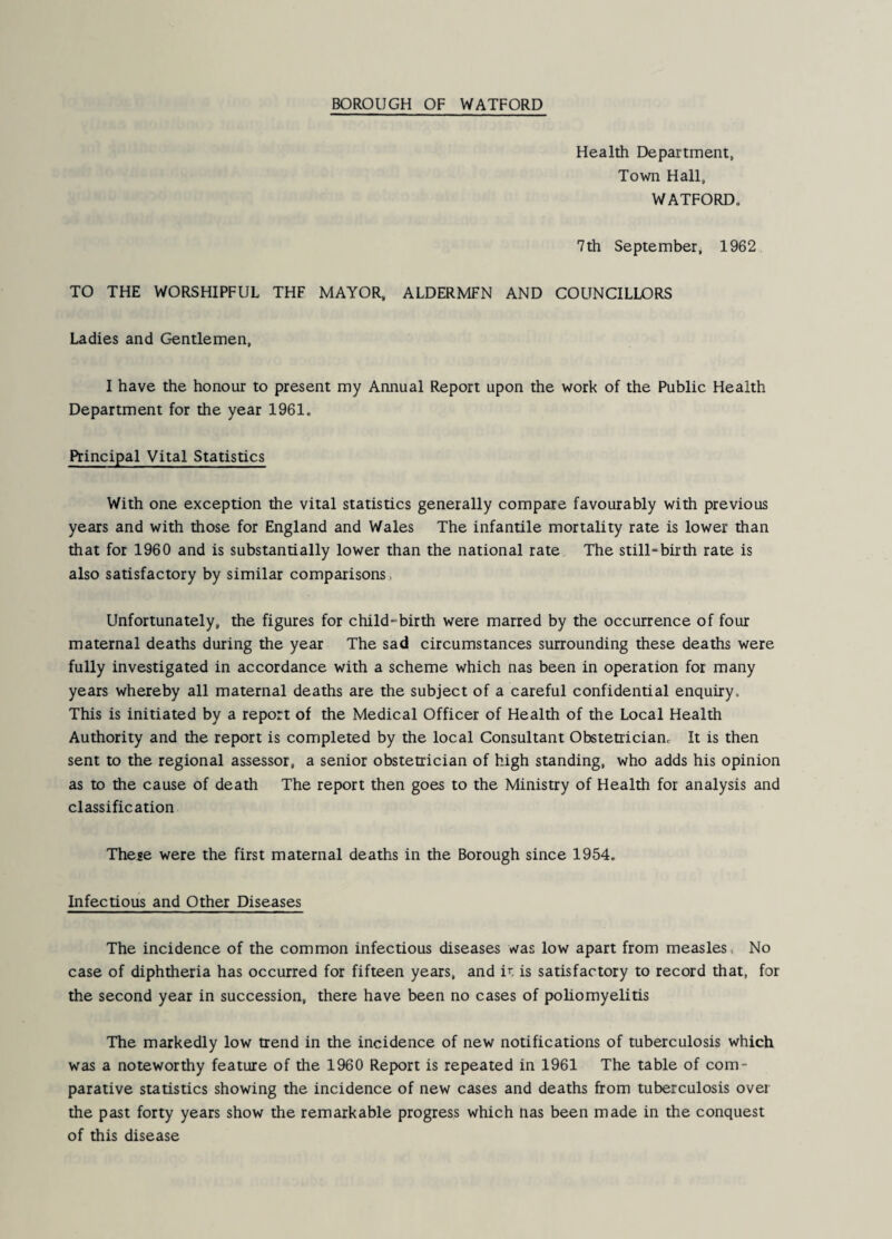 Health Department, Town Hall, WATFORD. 7th September, 1962 TO THE WORSHIPFUL THF MAYOR, ALDERMFN AND COUNCILLORS Ladies and Gentlemen, I have the honour to present my Annual Report upon the work of the Public Health Department for the year 1961. Principal Vital Statistics With one exception the vital statistics generally compare favourably with previous years and with those for England and Wales The infantile mortality rate is lower than that for 1960 and is substantially lower than the national rate The still-birth rate is also satisfactory by similar comparisons, Unfortunately, the figures for child-birth were marred by the occurrence of four maternal deaths during the year The sad circumstances surrounding these deaths were fully investigated in accordance with a scheme which nas been in operation for many years whereby all maternal deaths are the subject of a careful confidential enquiry. This is initiated by a report of the Medical Officer of Health of the Local Health Authority and the report is completed by the local Consultant Obstetrician. It is then sent to the regional assessor, a senior obstetrician of high standing, who adds his opinion as to the cause of death The report then goes to the Ministry of Health for analysis and classification These were the first maternal deaths in the Borough since 1954. Infectious and Other Diseases The incidence of the common infectious diseases was low apart from measles. No case of diphtheria has occurred for fifteen years, and i^. is satisfactory to record that, for the second year in succession, there have been no cases of poliomyelitis The markedly low trend in the incidence of new notifications of tuberculosis which was a noteworthy feature of the 1960 Report is repeated in 1961 The table of com¬ parative statistics showing the incidence of new cases and deaths from tuberculosis over the past forty years show the remarkable progress which tias been made in the conquest of this disease