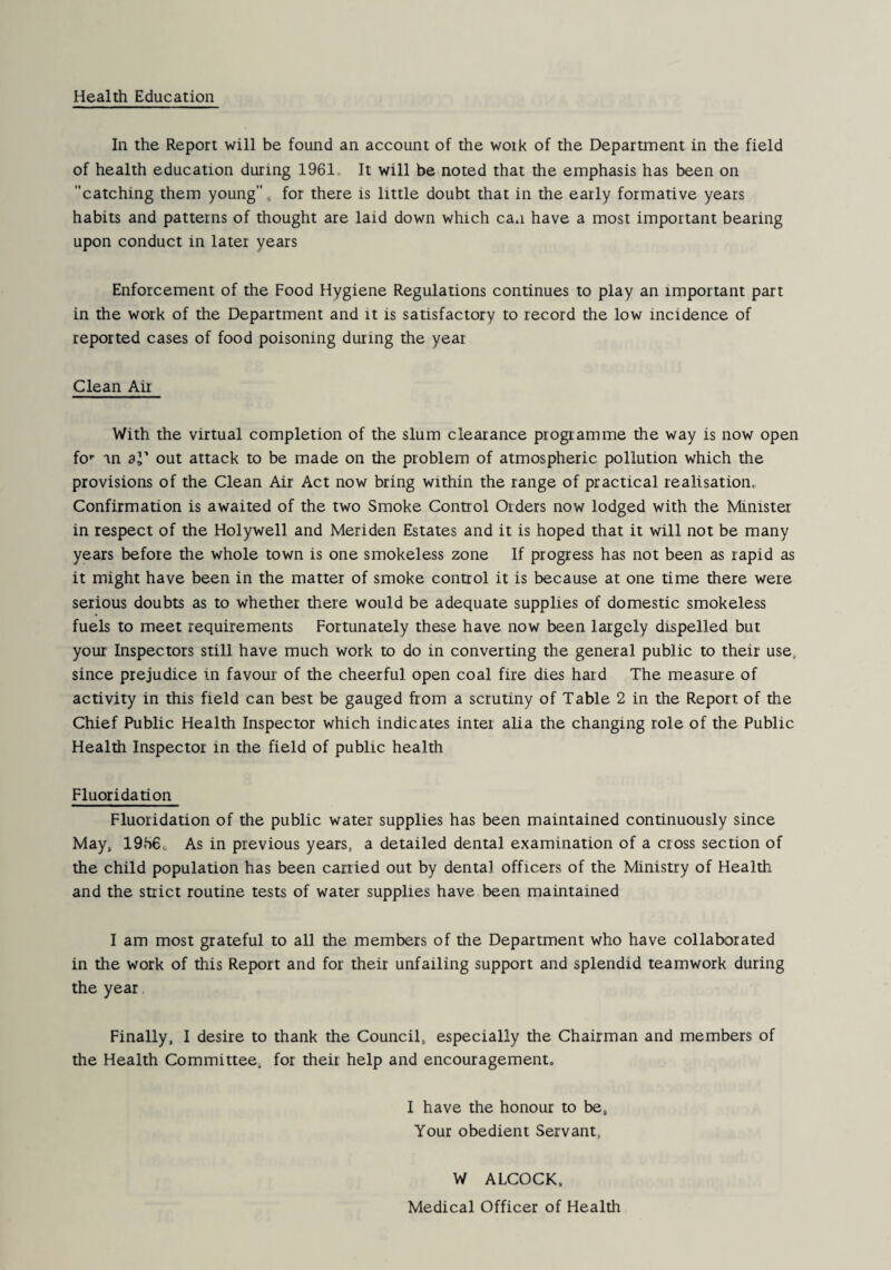 Health Education In the Report will be found an account of the work of the Department in the field of health education during 1961, It will be noted that the emphasis has been on catching them young, for there is little doubt that in the early formative years habits and patterns of thought are laid down which can have a most important bearing upon conduct in later years Enforcement of the Food Hygiene Regulations continues to play an important part in the work of the Department and it is satisfactory to record the low incidence of reported cases of food poisoning during the year Clean Air With the virtual completion of the slum clearance programme the way is now open fo’’ in 31' out attack to be made on the problem of atmospheric pollution which the provisions of the Clean Air Act now bring within the range of practical realisation.. Confirmation is awaited of the two Smoke Control Orders now lodged with the Minister in respect of the Holywell and Meriden Estates and it is hoped that it will not be many years before the whole town is one smokeless zone If progress has not been as rapid as it might have been in the matter of smoke control it is because at one time there were serious doubts as to whether there would be adequate supplies of domestic smokeless fuels to meet requirements Fortunately these have now been largely dispelled but your Inspectors still have much work to do in converting the general public to their use, since prejudice in favour of the cheerful open coal fire dies hard The measure of activity in this field can best be gauged from a scrutiny of Table 2 in the Report of the Chief Public Health Inspector which indicates inter alia the changing role of the Public Health Inspector in the field of public health Fluoridation Fluoridation of the public water supplies has been maintained continuously since May, 19h6c As in previous years, a detailed dental examination of a cross section of the child population has been carried out by dental officers of the Ministry of Health and the strict routine tests of water supplies have been maintained I am most grateful to all the members of the Department who have collaborated in the work of this Report and for their unfailing support and splendid teamwork during the year Finally, I desire to thank the Council, especially the Chairman and members of the Health Committee, for their help and encouragement. I have the honour to be. Your obedient Servant, W ALCOCK. Medical Officer of Health