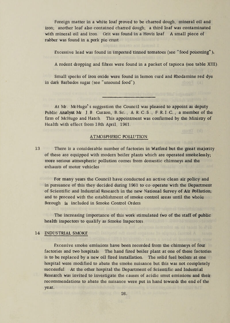 Foreign matter in a white loaf proved to be charred dough, mineral oil and iron; another lo^f also contained charred dough; a third loaf was contaminated with mineral oil and iron Grit was found in a Hovis loaf A small piece of rubber was found in a. pork pie crust Excessive lead was found in imported tinned tomatoes (see  food poisoning )„ A rodent dropping and fibres were found in a packet of tapioca (see table XIII) Small specks of iron oxide were found in lemon curd and Rhodamine red dye in dark Barbados sugar (see unsound food) At Mr Me Hugo* s suggestion the Council was pleased to appoint as deputy Public Analyst Mr J B Curzon, B,Sc. ^ A R C S , F R I Co ^ a member of the firm of McHugo and Hatch This appointment was confirmed by the Ministry of Health with effect from 18th April. 1961 ATMOSPHERIC POLLUTION 13 There is a considerable number of factories in Watford but the great majority of these are equipped with modern boiler plants which are operated smokelessly; more serious atmospheric pollution comes from domestic chimneys and the exhausts of motor vehicles For many years the Council have conducted an active clean air policy and in pursuance of this they decided during 1961 to co operate with the Department of Scientific and Industrial Research in the new National Survey of Ait Pollution; and to proceed with the establishment of smoke control areas until the whole Borough is included in Smoke Control Orders The increasing importance of this work stimulated two of the staff of public health inspectors to qualify as Smoke Inspectors 14 INDUSTRIAL SMOKE Excessive smoke emissions have been recorded from the chimneys of four factories and two hospitals The hand fired boiler plant at one of these factories is to be replaced by a new oil fired installation, The solid fuel boilers at one hospital were modified to abate the smoke nuisance but this was not completely successful At the other hospital the Department of Scientific and Industrial Research was invited to investigate the causes of acidic smut emissions and their recommendations to abate the nuisance were put in hand towards the end of the year,,