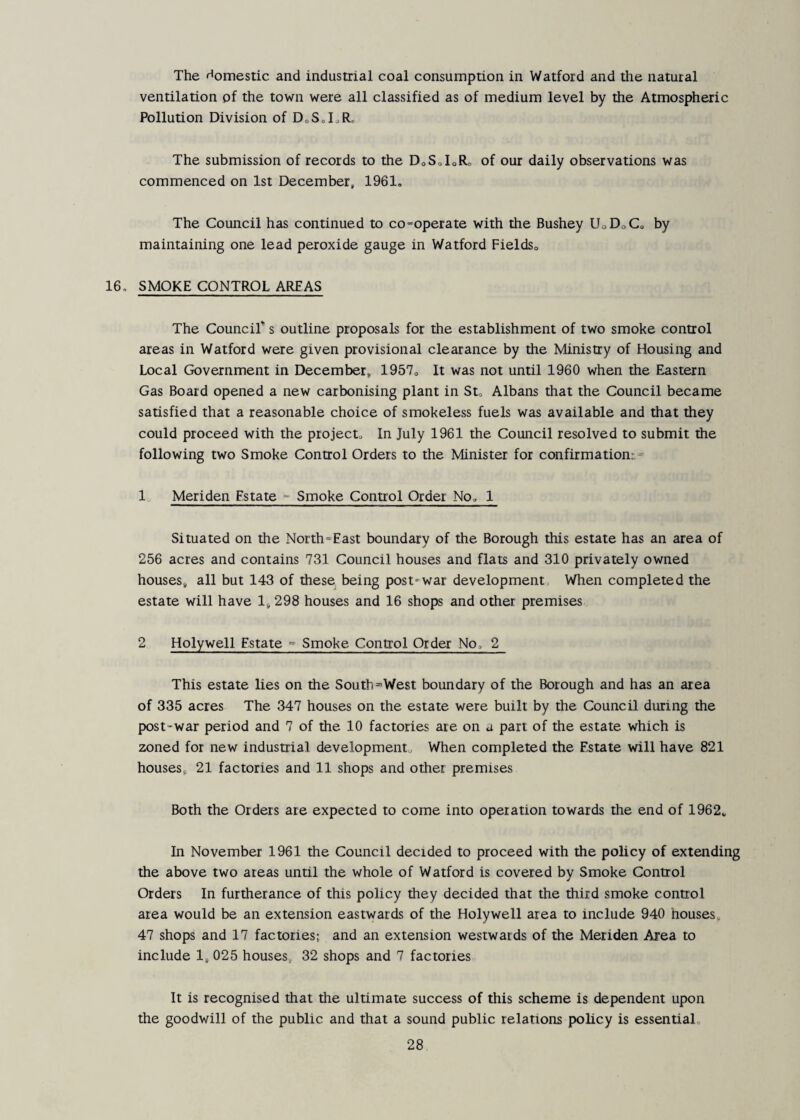 The domestic and industrial coal consumption in Watford and the natural ventilation pf the town were all classified as of medium level by the Atmospheric Pollution Division of DoS„LRr The submission of records to the DoSoIoRo of our daily observations was commenced on 1st December, 1961, The Council has continued to co-operate with the Bushey UoDoC, by maintaining one lead peroxide gauge in Watford FieldSo 16, SMOKE CONTROL AREAS The Council” s outline proposals for the establishment of two smoke control areas in Watford were given provisional clearance by the Ministry of Housing and Local Government in December, 1957, It was not until 1960 when the Eastern Gas Board opened a new carbonising plant in St, Albans that the Council became satisfied that a reasonable choice of smokeless fuels was available and that they could proceed with the project. In July 1961 the Council resolved to submit the following two Smoke Control Orders to the Minister for confirmation^^ 1 Meriden Estate - Smoke Control Order No, 1 Situated on the North-East boundary of the Borough this estate has an area of 256 acres and contains 731 Council houses and flats and 310 privately owned houses, all but 143 of these being post-war development When completed the estate will have 1,298 houses and 16 shops and other premises 2 Holywell Estate ° Smoke Control Order No, 2 This estate lies on the South-West boundary of the Borough and has an area of 335 acres The 347 houses on the estate were built by the Council during the post-war period and 7 of the 10 factories are on a part of the estate which is zoned for new industrial development. When completed the Estate will have 821 houses, 21 factories and 11 shops and other premises Both the Orders ate expected to come into operation towards the end of 1962, In November 1961 the Council decided to proceed with the policy of extending the above two areas until the whole of Watford is covered by Smoke Control Orders In furtherance of this policy they decided that the third smoke control area would be an extension eastwards of the Holywell area to include 940 houses, 47 shops and 17 factories; and an extension westwards of the Meriden Area to include 1, 025 houses, 32 shops and 7 factories It is recognised that the ultimate success of this scheme is dependent upon the goodwill of the public and that a sound public relations policy is essential.
