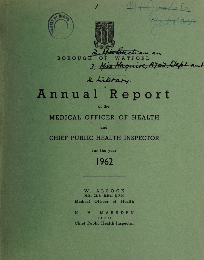 -7 B O R O U G WATFORD <v«<^ Annual Report of the MEDICAL OFFICER OF HEALTH * and CHIEF PUBLIC HEALTH INSPECTOR for the year 1962 W . A L C O C K M.B.. Ch.B., B.Hy., D.P.H. Medical Officer of Health K. H. MARSDEN F.A.P.H.I. Chief Public Health Inspector