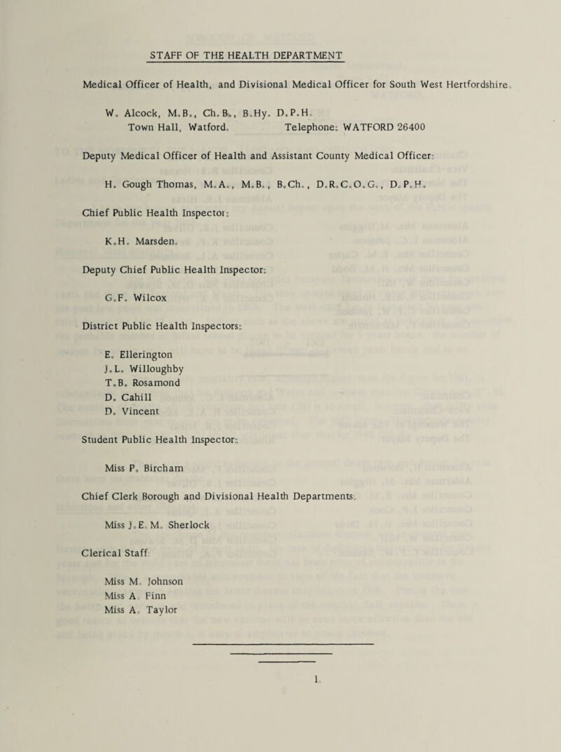 Medical Officer of Health, and Divisional Medical Officer for South West Hertfordshire, W. Alcock, M,B,, Ch.Bo, B.Hy. D.P.H. Town Hall, Watford, Telephone^ WATFORD 26400 Deputy Medical Officer of Health and Assistant County Medical Officer: H. Gough Thomas, MoA,, M,B,, B„Ch,, D.R,CcO.G., DoPoH, Chief Public Health Inspector: KoH, Marsden, Deputy Chief Public Health Inspector: GoFo Wilcox District Public Health Inspectors: E„ Ellerington JoLo Willoughby T,Bo Rosamond D, Cahill Do Vincent Student Public Health Inspector: Miss Po Birch am Chief Clerk Borough and Divisional Health Departments;. MissJoE, M, Sherlock Clerical Staff; Miss M, Johnson Miss A Finn Miss Ao Taylor