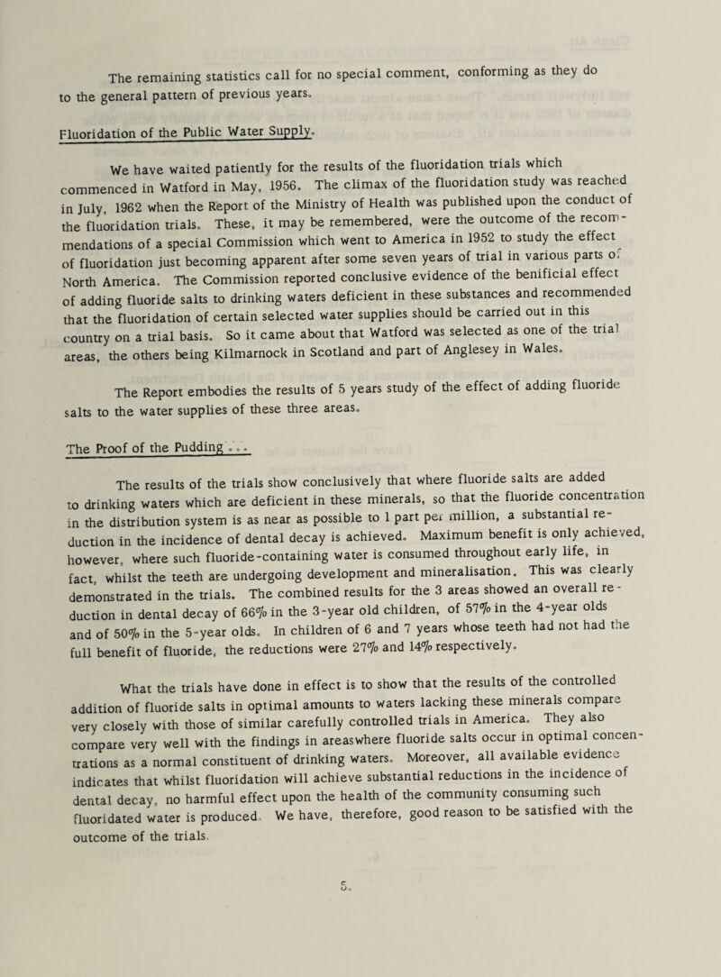 The remaining statistics call for no special comment, conforming as they do to the general pattern of previous years. Fluoridation of the Public Water Supply. We have waited patiently for the results of the fluoridation trials which commenced in Watford in May, 1956. The climax of the fluoridation study was reached in July, 1962 when the Report of the Ministry of Health was published upon the conduct of the fluoridation trials. These, it may be remembered, were the outcome of the recom¬ mendations of a special Commission which went to America in 1952 to study the effect^ of fluoridation just becoming apparent after some seven years of trial in various parts of North America. The Commission reported conclusive evidence of the benificial effect of adding fluoride salts to drinking waters deficient in these substances and recommended that the fluoridation of certain selected water supplies should be carried out in this country on a trial basis. So it came about that Watford was selected as one of the trial areas, the others being Kilmarnock in Scotland and part of Anglesey in Wales, The Report embodies the results of 5 years study of the effect of adding fluoride salts to the water supplies of these three areas. The Proof of the Pudding ... The results of the trials show conclusively that where fluoride salts are added to drinking waters which are deficient in these minerals, so that the fluoride concentration in the distribution system is as near as possible to 1 part per million, a substantial re¬ duction in the incidence of dental decay is achieved. Maximum benefit is only achieved, however, where such fluoride-containing water is consumed throughout early life, in fact, whilst the teeth are undergoing development and mineralisation. This was clearly demonstrated in the trials. The combined results for the 3 areas showed an overall re¬ duction in dental decay of 66‘yo in the 3-year old children, of 57°7o in the 4-year olds and of bO^yo in the 5-year olds. In children of 6 and 7 years whose teeth had not had tne full benefit of fluoride, the reductions were 21’^o and 14% respectively. What the trials have done in effect is to show that the results of the controlled addition of fluoride salts in optimal amounts to waters lacking these minerals compare very closely with those of similar carefully controlled trials in America. They also compare very well with the findings in areaswhere fluoride salts occur in optimal concen¬ trations as a normal constituent of drinking waters. Moreover, all available evidence indicates that whilst fluoridation will achieve substantial reductions in the incidence o dental decay, no harmful effect upon the health of the community consuming such fluoridated water is produced. We have, therefore, good reason to be satisfied with the outcome of the trials,