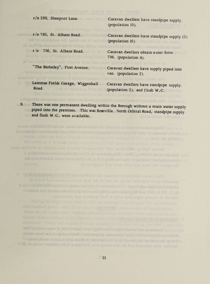 r/o 289, Sheepcot Lane. r/o 785, St. Albans Road, r 'o 736, St, Albans Road. The Berkeley, First Avenue, Lammas Fields Garage, Wiggenhall Road. Caravan dwellers have standpipe supply, (population 10). Caravan dwellers have standpipe supply (2) (population 10) Caravan dwellers obtain water from 736. (population 4). Caravan dwellers have supply piped into van. (population 2). Caravan dwellers have standpipe supply, (population 2). and flush WoC. There was one permanent dwelling within the Borough without a main water supply piped into the premises. This was Rossvilla, North Orbital Road, standpipe supply and flush W.Co were available.