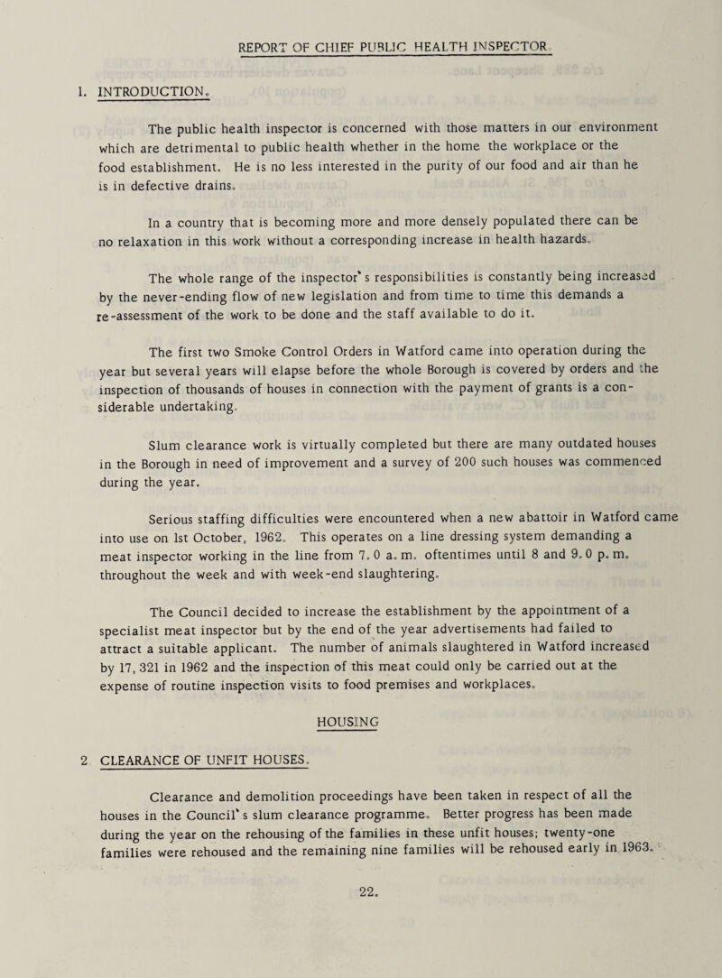 REPORT OF CHIEF PUBLIC HEALTH INSPECTOR 1. INTRODUCTIONo The public health inspector is concerned with those matters in our environment which are detrimental to public health whether in the home the workplace or the food establishment. He is no less interested in the purity of our food and air than he is in defective drains. In a country that is becoming more and more densely populated there can be no relaxation in this work without a corresponding increase in health hazards. The whole range of the inspector* s responsibilities is constantly being increased by the never-ending flow of new legislation and from time to time this demands a re-assessment of the work to be done and the staff available to do it. The first two Smoke Control Orders in Watford came into operation during the year but several years will elapse before the whole Borough is covered by orders and the inspection of thousands of houses in connection with the payment of grants is a con¬ siderable undertaking. Slum clearance work is virtually completed but there are many outdated houses in the Borough in need of improvement and a survey of 200 such houses was commenced during the year. Serious staffing difficulties were encountered when a new abattoir in Watford came into use on 1st October, 1962, This operates on a line dressing system demanding a meat inspector working in the line from 7, 0 a, m, oftentimes until 8 and 9, 0 p. m, throughout the week and with week-end slaughtering. The Council decided to increase the establishment by the appointment of a specialist meat inspector but by the end of the year advertisements had failed to attract a suitable applicant. The number of animals slaughtered in Watford increased by 17, 321 in 1962 and the inspection of this meat could only be carried out at the expense of routine inspection visits to food premises and workplaces. HOUSING 2 CLEARANCE OF UNFIT HOUSES, Clearance and demolition proceedings have been taken in respect of all the houses in the Council* s slum clearance programme. Better progress has been made during the year on the rehousing of the families in these unfit houses; twenty-one families were rehoused and the remaining nine families will be rehoused early in 1963. -