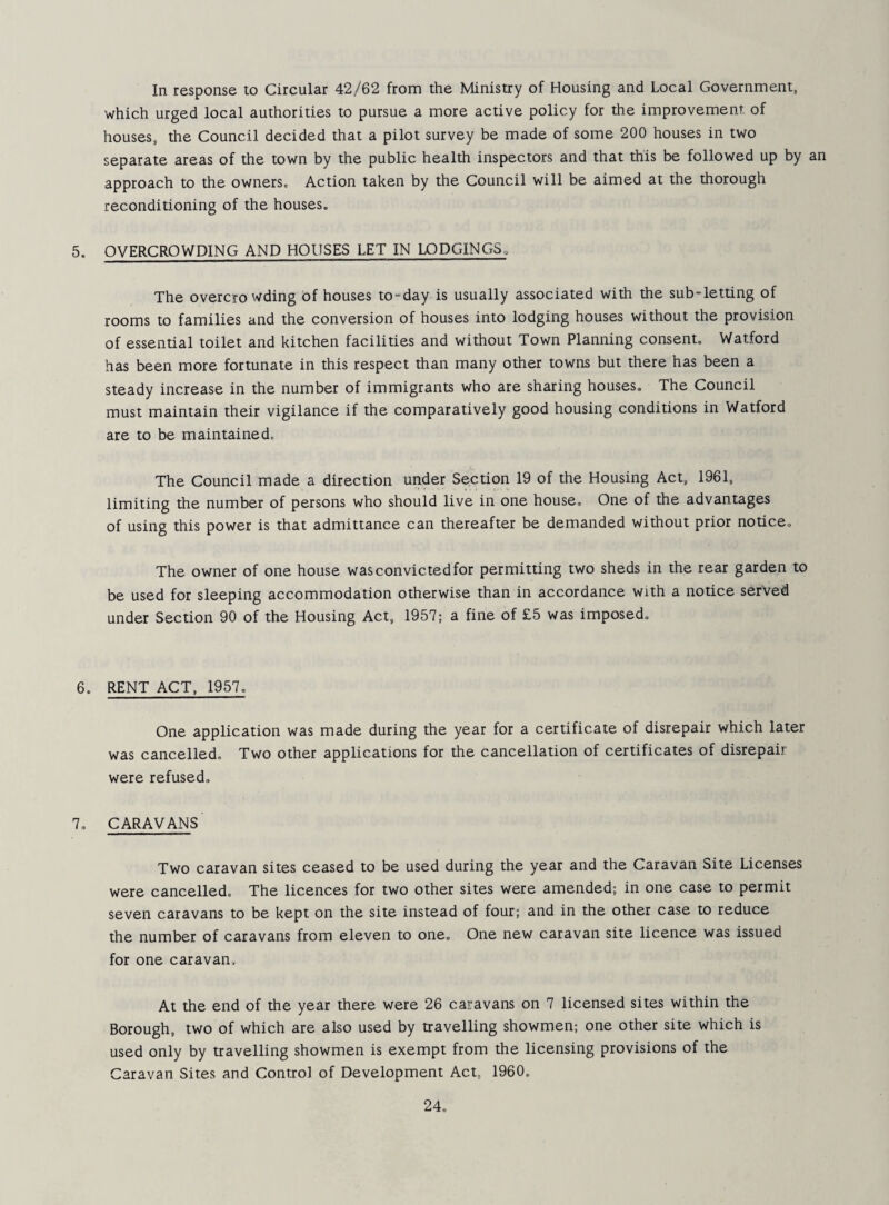 In response to Circular 42/62 from the Ministry of Housing and Local Government, which urged local authorities to pursue a more active policy for the improvement, of houses, the Council decided that a pilot survey be made of some 200 houses in two separate areas of the town by the public health inspectors and that this be followed up by an approach to the owners. Action taken by the Council will be aimed at the thorough reconditioning of the houses. 5. OVERCROWDING AND HOUSES LET IN LODGINGS^ The overcrowding of houses to-day is usually associated with the sub-letting of rooms to families and the conversion of houses into lodging houses without the provision of essential toilet and kitchen facilities and without Town Planning consent. Watford has been more fortunate in this respect than many other towns but there has been a steady increase in the number of immigrants who are sharing houses. The Council must maintain their vigilance if the comparatively good housing conditions in Watford are to be maintained. The Council made a direction under Section 19 of the Housing Act, 1961, limiting the number of persons who should live in one house. One of the advantages of using this power is that admittance can thereafter be demanded without prior notice. The owner of one house was convic ted for permitting two sheds in the rear garden to be used for sleeping accommodation otherwise than in accordance with a notice served under Section 90 of the Housing Act, 1957; a fine of £5 was imposed. 6. RENT ACT, 1957. One application was made during the year for a certificate of disrepair which later was cancelled. Two other applications for the cancellation of certificates of disrepair were refused, 7. CARAVANS Two caravan sites ceased to be used during the year and the Caravan Site Licenses were cancelled. The licences for two other sites were amended; in one case to permit seven caravans to be kept on the site instead of four; and in the other case to reduce the number of caravans from eleven to one. One new caravan site licence was issued for one caravan. At the end of the year there were 26 caravans on 7 licensed sites within the Borough, two of which are also used by travelling showmen; one other site which is used only by travelling showmen is exempt from the licensing provisions of the Caravan Sites and Control of Development Act, 1960.