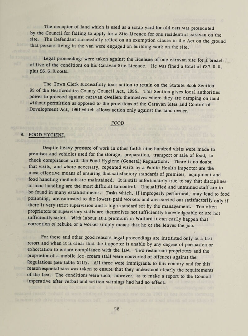 The occupier of land which is used as a scrap yard for old cars was prosecuted by the Council for failing to apply for a Site Licence for one residential caravan on the site. The Defendant successfully relied on an exemption clause in the Act on the ground that persons living in the van were engaged on building work on the site. Legal proceedings were taken against the licensee of one caravan site for a breach of five of the conditions on his Caravan Site Licence. He was fined a total of £37. 0. 0. plus £6.6.0. costs. The Town Clerk successfully took action to retain on the Statute Book Section 93 of the Hertfordshire County Council Act, 1935. This Section gives local authorities power to proceed against caravan dwellers themselves where they are camping on land without permission as opposed to the provisions of the Caravan Sites and Control of Development Act, 1961 which allows action only against the land owner, FOOD 8. FOOD HYGIENE. Despite heavy pressure of work in other fields nine hundred visits were made to premises and vehicles used for the storage, preparation, transport or sale of food, to check compliance with the Food Hygiene (General) Regulations. There is no doubt that visits, and where necessary, repeated visits by a Public Health Inspector are the most effective means of ensuring that satisfactory standards of premises, equipment and food handling methods are maintained. It is still unfortunately true to say that disciplines in food handling are the most difficult to control. Unqualified and untrained staff are to be found in many establishments. Tasks which, if improperly performed, may lead to food poisoning, are entrusted to the lowest-paid workers and are carried out satisfactorily only if there is very strict supervision and a high standard set by the management. Too often proprietors or supervisory staffs are themselves not sufficiently knowledgeable or are not sufficiently strict. With labour at a premium in Watford it can easily happen that correction of rebuke or a worker simply means that he or she leaves the job. For these and other good reasons legal proceedings are instituted only as a last resort and when it is clear that the inspector is unable by any degree of persuasion or exhortation to ensure compliance with the law. Two restaurant proprietors and the proprietor of a mobile ice-cream stall were convicted of offences against the Regulations (see table Xlll). All three were immigrants to this country and for this reasonespecialcare was taken to ensure that they understood clearly the requirements of the law. The conditions were such, however, as to make a report to the Council imperative after verbal and written warnings had had no effect.