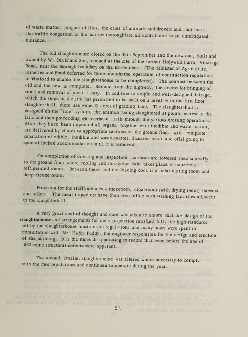 of waste matter, plagues of flies, the cries of animals and drovers and, not least, the traffic congestion in the narrow thoroughfare all contributed to an unmitigated nuisance. The old slaughterhouse closed on the 30th September and the new one, built and owned by W, Devis and Son, opened at the site of the former Holywell Farm, Vicarage Road, near the Borough boundary on the 1st October. (The Minister of Agriculture, Fisheries and Food deferred for three months the operation of construction regulations in Watford to enable the slaughterhouse to be completed). The contrast between the old and the new is complete. Remote from the highway, the access for bringing of stock and removal of meat is easy. In addition to ample and well-designed lairage, which the slope of the site has permitted to be built on a level with the first-floor slaughter-hall, there are some 12 acres of grazing land. The slaughter-hall is designed on the line system, the animals being sJaughtered at points nearest to the lairs and then proceeding on overhead rails through the.various dressing operations. After they have been inspected all organs, together with inedible and waste matter, are delivered by chutes to appropriate sections on the ground floor, with “complete ' separation of edible, inedible and waste,matter; diseased meat and offal going to special locked accommodation until it is removed. On completion of dressing and inspection, carcases are lowered mechanically to the ground floor where cooling and storagefor sale takes place in capacious refrigerated rooms. Between these and the loading dock is a meat cutting room and deep-freeze room. Provision,for the staff^includes a messroom, cloakroom (with drying room) showers and toilets The meat inspectors have their own office with washing facilities adjacent to the slau^hterhall, A very great deal of thought and care was taken to ensure that the design of the slaughterhouse and arrangements for meat inspection satisfied fully the high standards set by'the slaughterhouse instruction regulations and many hours were spent in consultation with Mr. H&M._ Puddy, the engineer responsible for the design and erection of the building. It is the more disappointing:to-record that even before the end of 1962 some structural defects were apparent. The second, smaller slaughterhouse was altered where necessary to comply with the new regulations and continued to operate during the year.