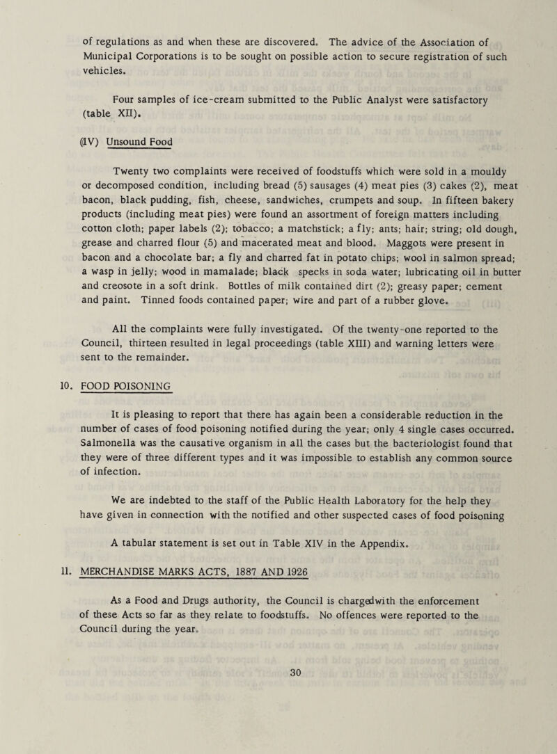 of regulations as and when these are discovered. The advice of the Association of Municipal Corporations is to be sought on possible action to secure registration of such vehicles. Four samples of ice-cream submitted to the Public Analyst were satisfactory (table XII), (dV) Unsound Food Twenty two complaints were received of foodstuffs which were sold in a mouldy or decomposed condition, including bread (5) sausages (4) meat pies (3) cakes (2), meat bacon, black pudding, fish, cheese, sandwiches, crumpets and soup. In fifteen bakery products (including meat pies) were found an assortment of foreign matters including cotton cloth; paper labels (2); tobacco; a matchstick; a fly; ants; hair; string; old dough, grease and charred flour (5) and macerated meat and blood. Maggots were present in bacon and a chocolate bar; a fly and charred fat in potato chips; wool in salmon spread; a wasp in jelly; wood in mamalade; black specks in soda water; lubricating oil in butter and creosote in a soft drink. Bottles of milk contained dirt (2); greasy paper; cement and paint. Tinned foods contained paper; wire and part of a rubber glove. All the complaints were fully investigated. Of the twenty-one reported to the Council, thirteen resulted in legal proceedings (table XIII) and warning letters were sent to the remainder. 10. FOOD POISONING It is pleasing to report that there has again been a considerable reduction in the number of cases of food poisoning notified during the year; only 4 single cases occurred. Salmonella was the causative organism in all the cases but the bacteriologist found that they were of three different types and it was impossible to establish any common source of infection. We are indebted to the staff of the Public Health Laboratory for the help they have given in connection with the notified and other suspected cases of food poisoning A tabular statement is set out in Table XIV in the Appendix. 11. MERCHANDISE MARKS ACTS, 1887 AND 1926 As a Food and Drugs authority, the Council is chargedwith the enforcement of these Acts so far as they relate to foodstuffs. No offences were reported to the Council during the year.