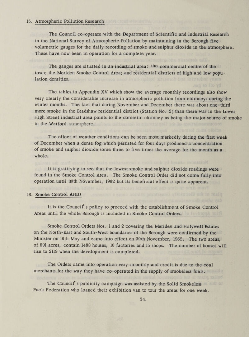 15„ Atmospheric Pollution Research The Council co-operate with the Department of Scientific and Industrial Research in the National Survey of Atmospheric Pollution by maintaining in the Borough five volumetric gauges for the daily recording of smoke and sulphur dioxide in the atmosphereo These have now been in operation for a complete year. The gauges are situated in an industrial area; the commercial centre of the town; the Meriden Smoke Control Area; and residential districts of high and low popu¬ lation densities. The tables in Appendix XV which show the average monthly recordings also show very clearly the considerable increase in atmospheric pollution from chimneys during the winter months. The fact that during November and December there was about one-third more smoke in the Bradshaw residential district (Station No. 2) than there was in the Lower High Street industrial area points to the domestic chimney as being the major source of smoke in the Watford atmosphere The effect of weather conditions can be seen most markedly during the first week of December when a dense fog which persisted for four days produced a concentration of smoke and sulphur dioxide some three to five times the average for the month as a whole. It is gratifying to see that the lowest smoke and sulphur dioxide readings were found in the Smoke Control Area, The Smoke Control Order did not come fully into operation until 30th November, 1962 but its beneficial effect is quite apparent. 16. Smoke Control Areas It is the Council* s policy to proceed with the establishment of Smoke Control Areas until the whole Borough is included in Smoke Control Orders, Smoke Control Orders Nos. 1 and 2 covering the Meriden and Holywell Estates on the North-East and South-West boundaries of the Borough were confirmed by the Minister on 16th May and came into effect on 30th November, 1962. The two areas, of 591 acres, contain 1488 houses, 10 factories and 15 shops. The number of houses will rise to 2119 when the development is completed. The Orders came into operation very smoothly and credit is due to the coal merchants for the way they have co-operated in the supply of smokeless fuels. The Council* s publicity campaign was assisted by the Solid Smokeless Fuels Federation who loaned their exhibition van to tour the areas for one week.
