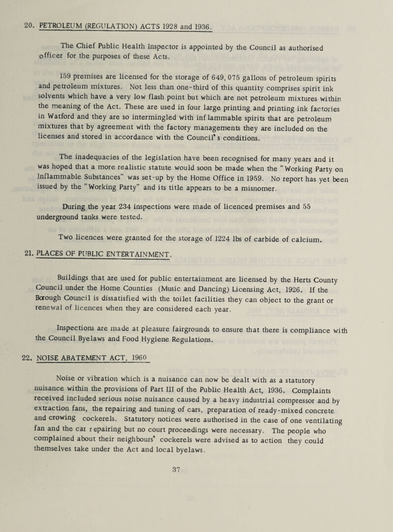 20. PETROLEUM (REGULATION) ACTS 1928 and 1936. The Chief Public Health Inspector is appointed by the Council as authorised officer for the purposes of these Acts, 159 premises are licensed for the storage of 649, 075 gallons of petroleum spirits and petroleum mixtures. Not less than one-third of this quantity comprises spirit ink solvents which have a very low flash point but which are not petroleum mixtures within the meaning of the Act. These are used in four large printing and printing ink factories in Watford and they are so intermingled with inflammable spirits that are petroleum mixtures that by agreement with the factory managements they are included on the licenses and stored in accordance with the Council* s conditions. The inadequacies of the legislation have been recognised for many years and it was hoped that a more realistic statute would soon be made when the  Working Party on Inflammable Substances was set-up by the Home Office in 1959. No report has yet been issued by the Working Party and its title appears to be a misnomer. During the year 234 inspections were made of licenced premises and 55 underground tanks were tested. Two licences were granted for the storage of 1224 lbs of carbide of calcium. 21. PLACES OF PUBLIC ENTERTAINMENT, Buildings that are used for public entertainment are licensed by the Herts County Council under the Home Counties (Music and Dancing) Licensing Act, 1926. If the Borough Council is dissatisfied with the toilet facilities they can object to the grant or renewal of licences when they are considered each year. Inspections are made at pleasure fairgrounds to ensure that there is compliance with the Council Byelaws and Food Hygiene Regulations. 22. NOISE ABATEMENT ACT, 1960 Noise or vibration which is a nuisance can now be dealt with as a statutory nuisance within the provisions of Part III of the Public Health Act, 1936. Complaints received included serious noise nuisance caused by a heavy industrial compressor and by extraction fans, the repairing and tuning of cars, preparation of ready-mixed concrete and crowing cockerels. Statutory notices were authorised in the case of one ventilating fan and the car repairing but no court proceedings were necessary. The people who complained about their neighbours* cockerels were advised as to action they could themselves take under the Act and local byelaws.