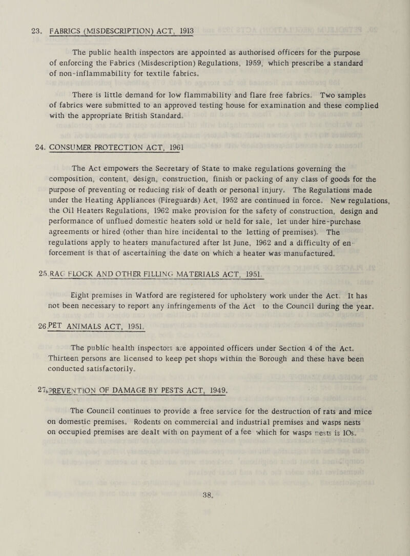 23. FABRICS (MISDESCRIPTION) ACT, 1913 The public health inspectors are appointed as authorised officers for the purpose of enforcing the Fabrics (Misdescription) Regulations, 1959, which prescribe a standard of non-inflammability for textile fabrics. There is little demand for low flammability and flare free fabrics. Two samples of fabrics were submitted to an approved testing house for examination and these complied with the appropriate British Standard, 24, CONSUMER PROTECTION ACT, 1961 The Act empowers the Secretary of State to make regulations governing the composition, content, design, construction, finish or packing of any class of goods for the purpose of preventing or reducing risk of death or personal injury. The Regulations made under the Heating Appliances (Fireguards) Act, 1952 are continued in force. New regulations, the Oil Heaters Regulations, 1962 make provision for the safety of construction, design and performance of unflued domestic heaters sold or held for sale, let under hire-purchase agreements or hired (other than hire incidental to the letting of premises). The regulations apply to heaters manufactured after 1st June, 1962 and a difficulty of en¬ forcement is that of ascertaining the date on which a heater was manufactured, 25,RAC flock and OTHER FILLl.NC MATERIALS ACT, 1951, Eight premises in Watford are registered for upholstery work under the Act, It has not been necessary to report any infringements of the Act to the Council during the year. 26..pet animals ACT, 1951, The public health inspectors are appointed officers under Section 4 of the Act, Thirteen persons are licensed to keep pet shops within the Borough and these have been conducted satisfactorily, 27t?REVENT10N OF DAMAGE BY PESTS ACT, 1949. The Council continues to provide a free service for the destruction of rats and mice on domestic premises. Rodents on commercial and industrial premises and wasps nests on occupied premises are dealt with on payment of a fee which for wasps nests is lOs,