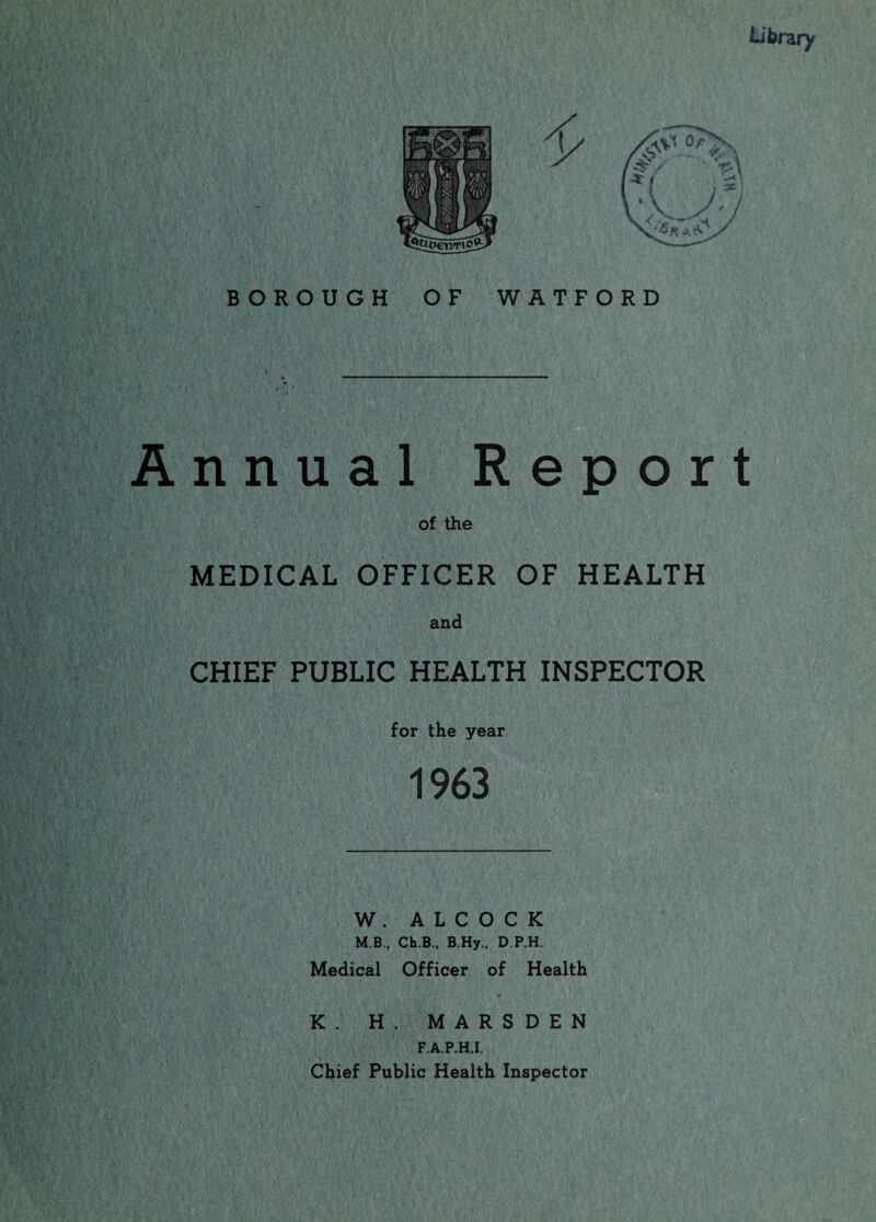 BOROUGH OF WATFORD Annual Report of the MEDICAL OFFICER OF HEALTH and CHIEF PUBLIC HEALTH INSPECTOR for the year W . A L C O C K M.B., Ch.B., B.Hy., D.P.H. Medical Officer of Health K. H. MARSDEN F.A.P.H.I. Chief Public Health Inspector