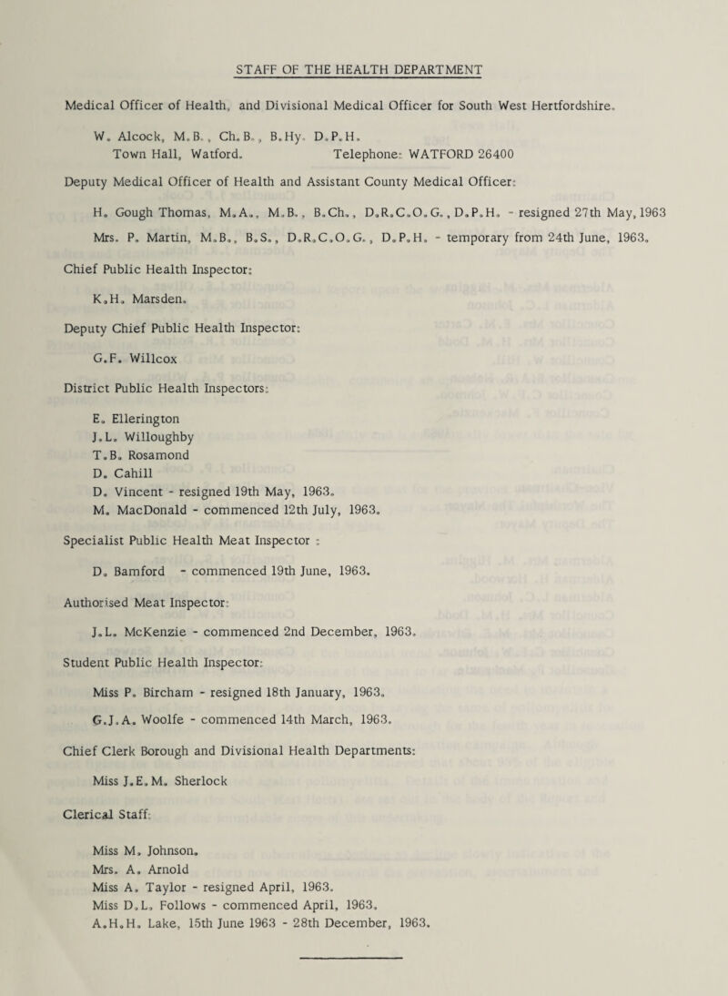 Medical Officer of Health, and Divisional Medical Officer for South West Hertfordshire, W. Alcock, M,B., Ch. B-„ B, Hy, D.P. H, Town Hall, Watford, Telephone.- WATFORD 26400 Deputy Medical Officer of Health and Assistant County Medical Officer: H. Gough Thomas, M.A„, M.B., B„Ch„, D„R»C(.0„ G,, D. P.H. - resigned 27 th May, 1963 Mrs. P. Martin, M.B., B.S., D,R,C,0,G,, D.P.H. - temporary from 24th June, 1963, Chief Public Health Inspector: K.H. Marsden. Deputy Chief Public Health Inspector: G.F. Willcox District Public Health Inspectors: E„ Ellerington J„L. Willoughby T.B. Rosamond D. Cahill D. Vincent - resigned 19th May, 1963, M„ MacDonald - commenced 12th July, 1963, Specialist Public Health Meat Inspector : D. Bamford - commenced 19th June, 1963. Authorised Meat Inspector J„L„ McKenzie - commenced 2nd December, 1963. Student Public Health Inspector: Miss P. Bircham - resigned 18th January, 1963. G.J.A. Woolfe - commenced 14th March, 1963. Chief Clerk Borough and Divisional Health Departments: MissJ.E.M. Sherlock Clerical Staff; Miss M, Johnson. Mrs. A. Arnold Miss A, Taylor - resigned April, 1963. Miss D.L, Follows - commenced April, 1963, A.H.H. Lake, 15th June 1963 - 28th December, 1963,