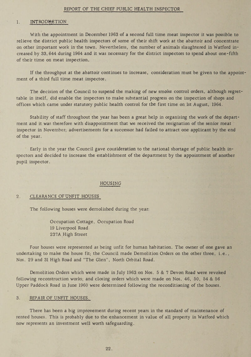 REPORT OF THE CHIEF PUBLIC HEALTH INSPECTOR 1, INTRODUCTION With the appointment in December 1963 of a second full time meat inspector it was possible to relieve the district public health inspectors of some of their shift work at the abattoir and concentrate on other important work in the town. Nevertheless, the number of animals slaughtered in Watford in¬ creased by 33, 644 during 1964 and it was necessary for the district inspectors to spend about one-fifth of their time on meat inspection. If the throughput at the abattoir continues to increase, consideration must be given to the appoint¬ ment of a third full time meat inspector. The decision of the Council to suspend the making of new smoke control orders, although regret¬ table in itself, did enable the inspectors to make substantial progress on the inspection of shops and offices which came under statutory public health control for the first time on 1st August, 1964, Stability of staff throughout the year has been a great help in organising the work of the depart¬ ment and it was therefore with disappointment that we received the resignation of the senior meat inspector in November; advertisements for a successor had failed to attract one applicant by the end of the year. Early in the year the Council gave consideration to the national shortage of public health in¬ spectors and decided to increase the establishment of the department by the appointment of another pupil inspector. HOUSING 2, CLEARANCE OFUNFIT HOUSES The following houses were demolished during the year; Occupation Cottage, Occupation Road 19 Liverpool Road 237A High Street Four houses were represented as being unfit for human habitation. The owner of one gave an undertaking to make the house fit; the Council made Demolition Orders on the other three, i.e,, Nos. 29 and 31 High Road and The Glen, North Orbital Road. Demolition Orders which were made in July 1963 on Nos. 5 & 7 Devon Road were revoked following reconstruction works; and closing orders which were made on Nos. 46, 50, 54 & 56 Upper Paddock Road in June 1960 were determined following the reconditioning of the houses. 3, REPAIR OF UNFIT HOUSES. There has been a big improvement during recent years in the standard of maintenance of rented houses. This is probably due to the enhancement in value of all property in Watford which now represents an investment well worth safeguarding.