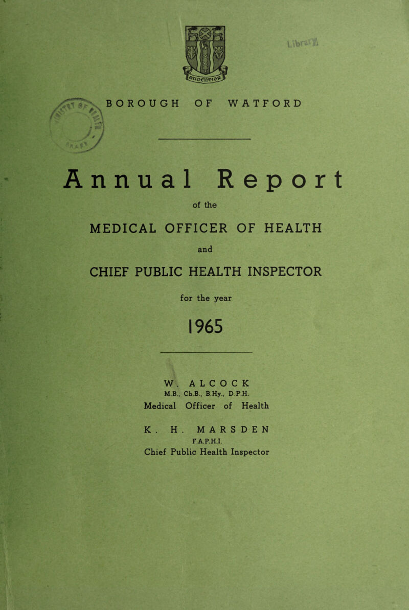 * BOROUGH OF WATFORD Ann of the MEDICAL OFFICER OF HEALTH and CHIEF PUBLIC HEALTH INSPECTOR ual Report for the year *? * r- 1965 W . A L C O C K M.B., Ch.B., B.Hy., D.P.H. Medical Officer of Health K. H. MARSDEN F.A.P.H.I. Chief Public Health Inspector