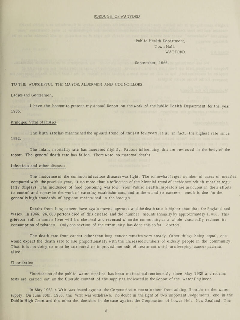 Public Health Department, Town Hall, WATFORD September, 1966. TO THE WORSHIPFUL THE MAYOR, ALDERMEN AND COUNCILLORS Ladies and Gentlemen, I have the honour to present my Annual Report on the work of the Public Health Department for the year 1965. Principal Vital Statistics The birth rate has maintained the upward trend of the last fev\ years. It is. in fact, the highest rate since 1922. The infant m ortality rate has increased slightly Factors influencing this are reviewed in the body of the report. The general death rate has fallen. There were no maternal deaths. Infectious and other diseases The incidence of the common infectious diseases was light The somewhat larger number of cases of measles, compared with the previous year, is no more than a reflection of the biennial trend of incidence which measles regu¬ larly displays, The incidence of food poisoning was low Your Public Health Inspectors are assiduous in their efforts to control and supervise the work of catering establishments, and to them and to caterers, credit is due for the generally high standards of hygiene maintained in the Borough Deaths from lung cancer have again moved upwards and the death rate is higher than that for England and Wales. In 1965, 26, 000 persons died of this disease and the number mounts annually by approximately 1,000, This grievous toll inhuman lives will be checked and reversed when the community as a whole drastically reduces its consumption of tobacco. Only one section of the community has done this so far - doctors. The death rate from cancer other than lung cancer remains very steady. Other things being equal, one would expect the death rate to rise proportionately with the increased numbers of elderly people in the community. That it is not doing so must be attributed to improved methods of treatment which are keeping cancer patients alive. Fluoridation Fluoridation of the public water supplies has been maintained continuously since May 19S6 and routine tests are carried out on the fluoride content of the supply as indicated in the Report of the Water Engineer In May 1963 a Writ was issued against the Corporation to restrain them from adding fluoride to the water supply On June 30th, 1965, the Writ was withdrawn, no doubt in the light of two important Judgements, one in the Dublin High Court and the other the decision in the case against the C.orporation of Lower Unit. New Zealand The
