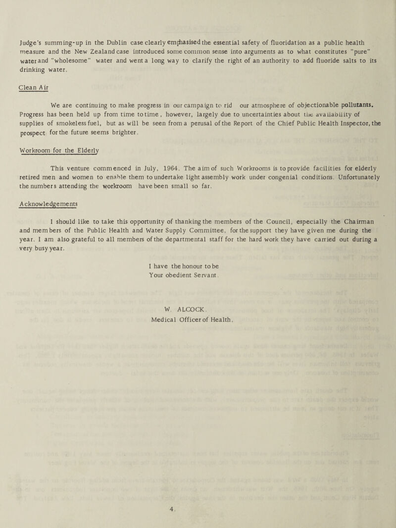 Judge's summing-up in the Dublin case clearly emjhasised the essential safety of fluoridation as a public health measure and the New Zealand case introduced some common sense into arguments as to what constitutes pure water and wholesome water and went a long way to clarify the right of an authority to add fluoride salts to its drinking water. Clean A ir We are continuing to make progress in our campaign to rid our atmosphere of objectionable pollutants. Progress has been held up from time to time, however, largely due to uncertainties about the availability of supplies of smokeless fuel, but as will be seen from a perusal of the Report of the Chief Public Health Inspector, the prospect for the future seems brighter. Workroom for the Elderly This venture commenced in July, 1964, The aim of such Workrooms is to provide facilities for elderly retired men and women to enable them to undertake light assembly work under congenial conditions. Unfortunately the numbers attending the workroom have been small so far. A cknowledgements I should like to take this opportunity of thanking the members of the Council, especially the Chairman and members of the Public Health and Water Supply Committee, for the support they have given me during the year. I am also grateful to all members of the departmental staff for the hard work they have carried out during a very busy year. I have the honour to be Your obedient Servant W. ALCOCK. Medical Officer of Health.