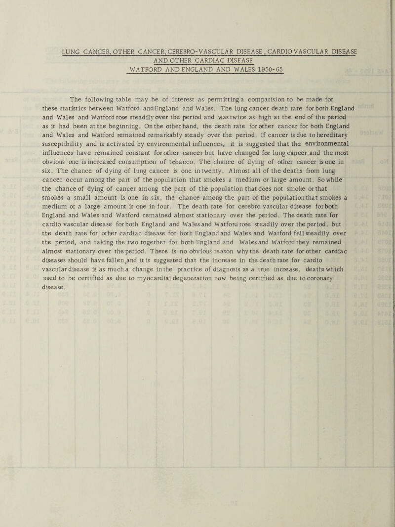 LUNG CANCER, OTHER CANCER, CEREBROVASCULAR DISEASE , CARDIOVASCULAR DISEASE AND OTHER CARDIAC DISEASE WATFORD AND ENGLAND AND WALES 1950-65 The following table may be of interest as permitting a comparision to be made for these statistics between Watford and England and Wales, The lung cancer death rate for both England and Wales and Watford rose steadily over the period and was twice as high at the end of the period as it had been at the beginning. On the other hand, the death rate for other cancer for both England and Wales and Watford remained remarkably steady over the period. If cancer is due to hereditary susceptibility and is activated by environmental influences, it is suggested that the environmental influences have remained constant for other cancer but have changed for lung capcer and the most obvious one is increased consumption of tobacco, The chance of dying of other cancer is one in six. The chance of dying of lung cancer is one in twenty. Almost all of the deaths from lung cancer occur among the part of the population that smokes a medium or large amount. So while the chance of dying of cancer among the part of the population that does not smoke or that smokes a small amount is one in six, the chance among the part of the population that smokes a medium or a large amount is one in four. The death rate for cerebro vascular disease for both England and Wales and Watford remained almost stationary over the period. The death rate for cardio vascular disease for both England and Wales and Watford rose steadily over the period, but the death rate for other cardiac disease for both England and Wales and Watford fell steadily over the period, and taking the two together for both England and Wales and Watford they remained almost stationary over the period, There is no obvious reason why the death rate for other cardiac diseases should have fallensand it is suggested that the increase in the death rate for cardio vascular disease is as much a change in the practice of diagnosis as a true increase, deaths which used to be certified as due to myocardial degeneration now being certified as due to coronary disease.