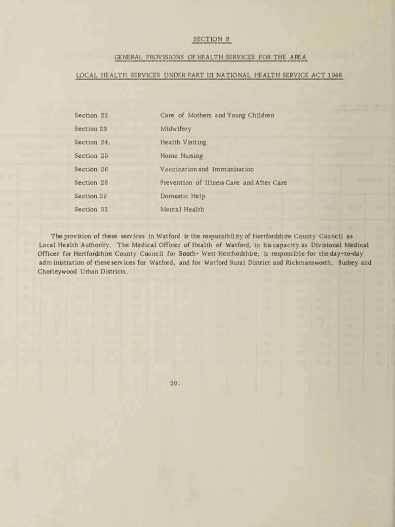 GENERAL PROVISIONS OF HEALTH SERVICES FOR THE AREA LOCAL HEALTH SERVICES UNDER PART III NATIONAL HEALTH SERVICE ACT 1946 Section 22 Care of Mothers and Young Children Section 23 Midwifery Section 24. Health Visiting Section 25 Home Nursing Section 26 Vaccination and Immunisation Section 28 Prevention of Illness Care and After Care Section 29 Domestic Help Section 51 Mental Health The provision of these services in Watford is the responsibility of Hertfordshire County Council as Local Health Authority. The Medical Officer of Health of Watford, in his capacity as Divisional Medical Officer for Hertfordshire County Council for .Sooth- West Hertfordshire, is responsible for the day-to-day administration of these services for Watford, and for Watford Rural District and Rickmansworth, Bushey and Chorleywood Urban Districts.