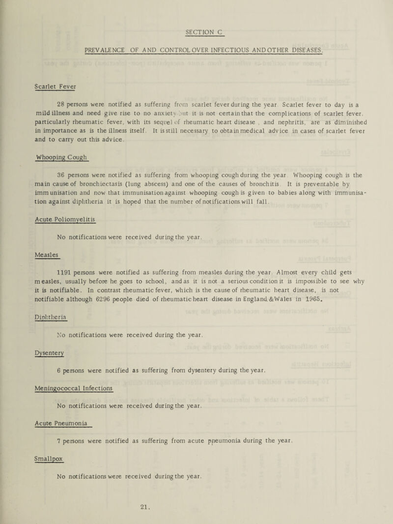 PREVALENCE OF AND CONTROL OVER INFECTIOUS ANDOTHER DISEASES. Scarlet Fever 28 persons were notified as suffering from scarlet fever during the year Scarlet fever to day is a mild illness and need give rise to no anxiet\ out it is not certain that the complications of scarlet fever, particularly rheumatic fever, with its sequel of rheumatic heart disease and nephritis, are as diminished in importance as is the illness itself. It is still necessary to obtain medical advice in cases of scarlet fever and to carry out this advice. Whooping Cough 36 persons were notified as suffering from whooping cough during the year Whooping cough is the main cause of bronchiectasis (lung abscess) and one of the causes of bronchitis It is preventable by immunisation and now that immunisation against whooping cough is given to babies along with immunisa¬ tion against diphtheria it is hoped that the number of notifications will fall. Acute Poliomyelitis No notifications were received during the year. Measles 1191 persons were notified as suffering from measles during the year. Almost every child gets measles, usually before he goes to school, and as it is not a serious condition it is impossible to see why it is notifiable. In contrast rheumatic fever, which is the cause of rheumatic heart disease, is not notifiable although 6296 people died of rheumatic heart disease in England.&Wales in 1965. Diphtheria No notifications were received during the year. Dysentery 6 persons were notified as suffering from dysentery during the year. Meningococcal Infections No notifications were received during the year. Acute Pneumonia 7 persons were notified as suffering from acute pneumonia during the year. Smallpox No notifications were received during the year.