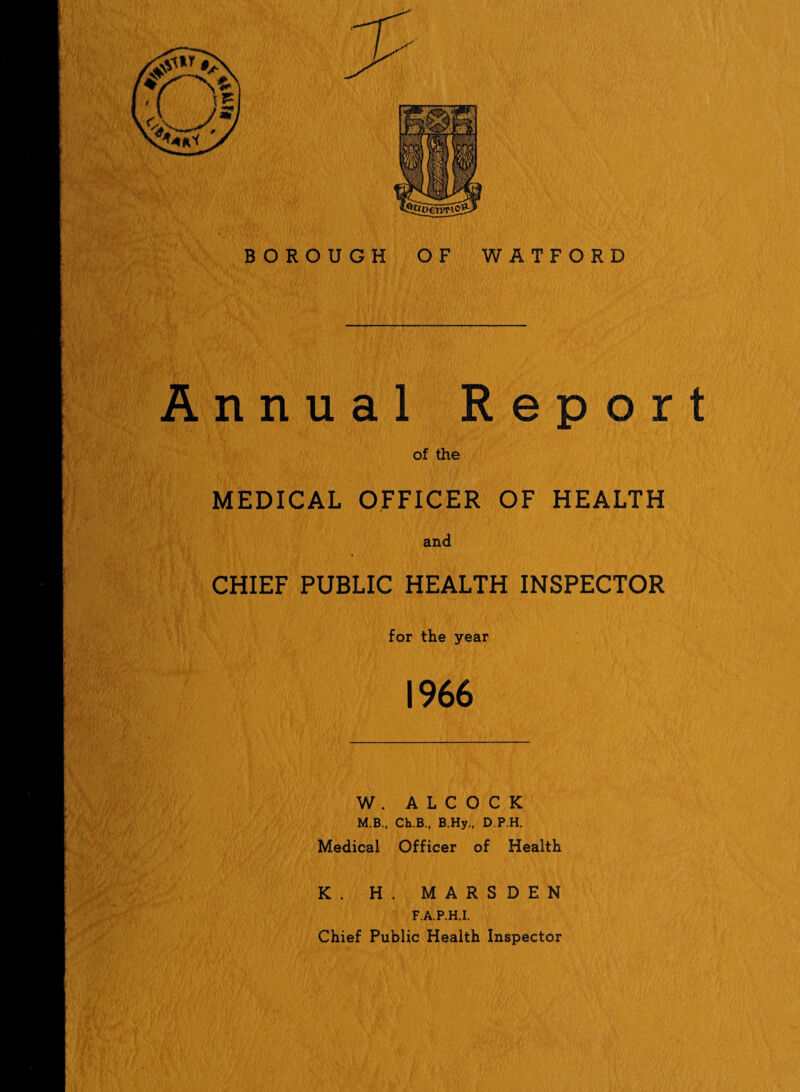 BOROUGH OF WATFORD Annual Report of the MEDICAL OFFICER OF HEALTH and CHIEF PUBLIC HEALTH INSPECTOR for the year 1966 W . A L C O C K M.B., Ch.B., B.Hy., D.P.H. Medical Officer of Health K. H. MARSDEN F.A.P.H.I. Chief Public Health Inspector