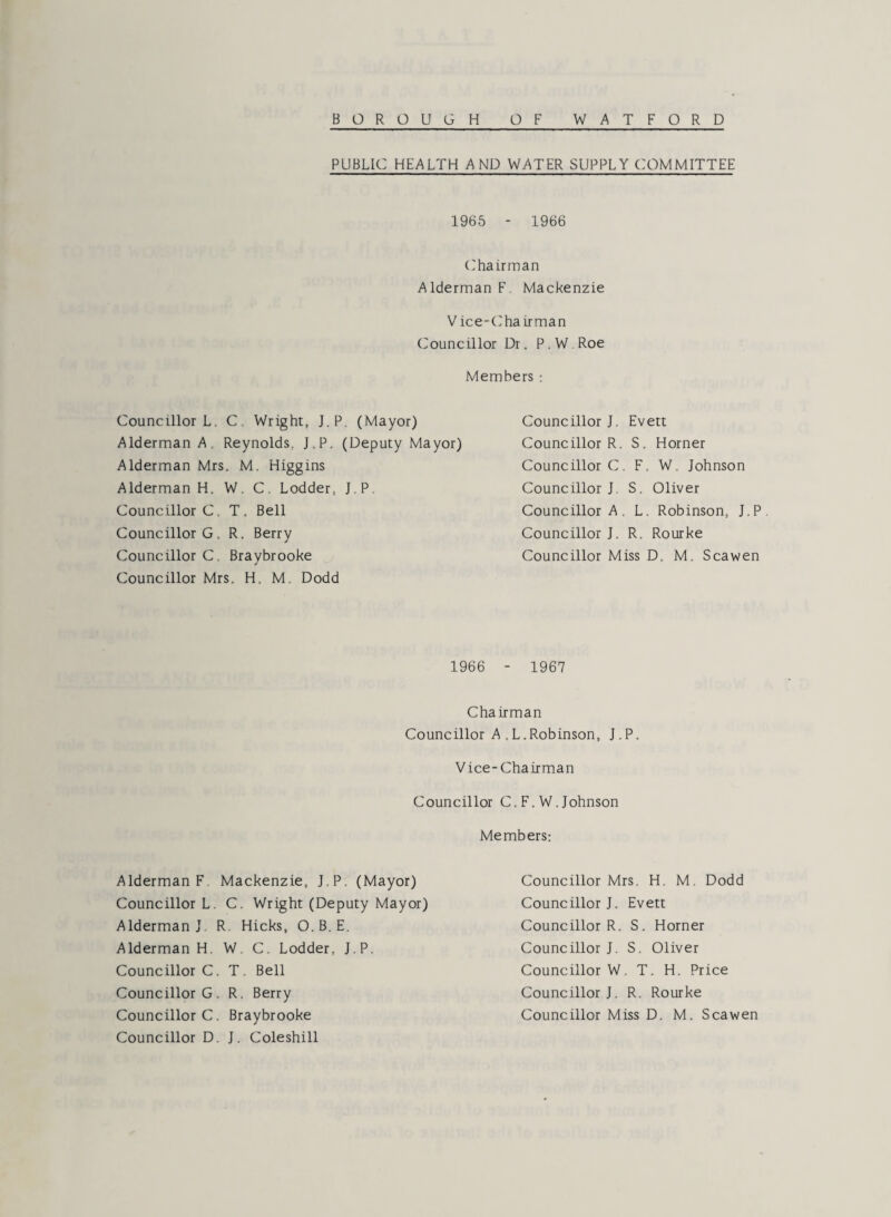 PUBLIC HEALTH AND WATER SUPPLY COMMITTEE 1965 - 1966 Chairman Alderman F Mackenzie V ice-Chairman Councillor Dr. P . W Roe Members : Councillor L. C. Wright, J.P. (Mayor) Alderman A, Reynolds, J.P. (Deputy Mayor) Alderman Mrs. M. Higgins Alderman H. W. C. Lodder, J.P. Councillor C, T. Bell Councillor G, R. Berry Councillor C. Braybrooke Councillor Mrs, H M. Dodd Councillor J. Evett Councillor R. S. Horner Councillor C. F. W. Johnson Councillor J S. Oliver Councillor A . L. Robinson, J.P. Councillor J. R. Rourke Councillor Miss D, M. Scawen 1966 - 1967 Chairman Councillor A ,L.Robinson, J.P. Vice-Chairman Councillor C. F. W. Johnson Members: Councillor Mrs. H. M. Dodd Councillor J. Evett Councillor R. S. Horner Councillor J. S. Oliver Councillor W. T. H. Price Councillor J. R. Rourke Councillor Miss D. M. Scawen Councillor D. J. Coleshill Alderman F Mackenzie, J.P. (Mayor) Councillor L. C. Wright (Deputy Mayor) Alderman J R. Hicks, O.B. E. Alderman H. W. C. Lodder, J.P. Councillor C. T. Bell Councillor G. R. Berry Councillor C. Braybrooke
