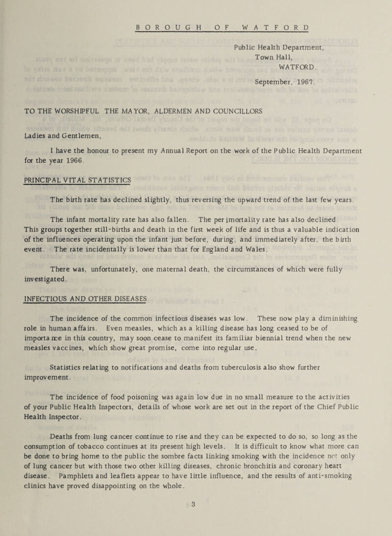 Public Health Department, Town Hall, WATFORD. September, 1967. TO THE WORSHIPFUL THE MAYOR, ALDERMEN AND COUNCILLORS Ladies and Gentlemen, I have the honour to present my Annual Report on the work of the Public Health Department for the year 1966 PRINCIPAL VITAL STATISTICS The birth rate has declined slightly, thus reversing the upward trend of the last few years. The infant mortality rate has also fallen. The per imortality rate has also declined This groups together still-births and death in the first week of life and is thus a valuable indication of the influences operating upon the infant just before, during, and immediately after, the birth event The rate incidentally is lower than that for England and Wales. There was, unfortunately, one maternal death, the circumstances of which were fully investigated. INFECTIOUS AND OTHER DISEASES The incidence of the common infectious diseases was low. These now play a diminishing role in human affairs. Even measles, which as a killing disease has long ceased to be of importa nee in this country, may soon cease to manifest its familiar biennial trend when the new measles vaccines, which show great promise, come into regular use. Statistics relating to notifications and deaths from tuberculosis also show further improvement. The incidence of food poisoning was again low due in no small measure to the activities of your Public Health Inspectors, details of whose work are set out in the report of the Chief Public Health Inspector. Deaths from lung cancer continue to rise and they can be expected to do so, so long as the consumption of tobacco continues at its present high levels. It is difficult to know what more can be done to bring home to the public the sombre facts linking smoking with the incidence not only of lung cancer but with those two other killing diseases, chronic bronchitis and coronary heart disease. Pamphlets and leaflets appear to have little influence, and the results of anti-smoking clinics have proved disappointing on the whole.