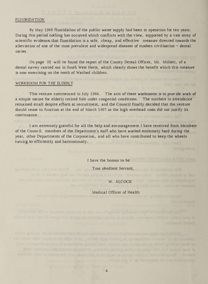 FLUORIDATION By May 1966 fluoridation of the public water supply had been in operation for ten years. During this period nothing has occurred which conflicts with the view, supported by a vast array of scientific evidence, that fluoridation is a safe, cheap, and effective measure directed towards the alleviation of one of the most prevalent and widespread diseases of modern civilisation - dental caries. On page 32 will be found the report of the County Dental Officer, Mr, Millett, of a dental survey carried out in South West Herts, which clearly shows the benefit which this measure is now exercising on the teeth of Watford children. WORKROOM FOR THE ELDERLY This venture commenced in July 1964. The aim of these workrooms is to provide work of a simple nature for elderly retired folk under congenial conditions. The numbers in attendance remained small despite efforts at recruitment, and the Council finally decided that the venture should cease to function at the end of March 1967 as the high overhead costs did not justify its continuance. I am extremely grateful for all the help and encouragement I have received from Members of the Council, members of the Department’s staff who have worked extremely hard during the year, other Departments of the Corporation, and all who have contributed to keep the wheels turning so efficiently and harmoniously. I have the honour to be Your obedient Servant, W. ALCOCK Medical Officer of Health