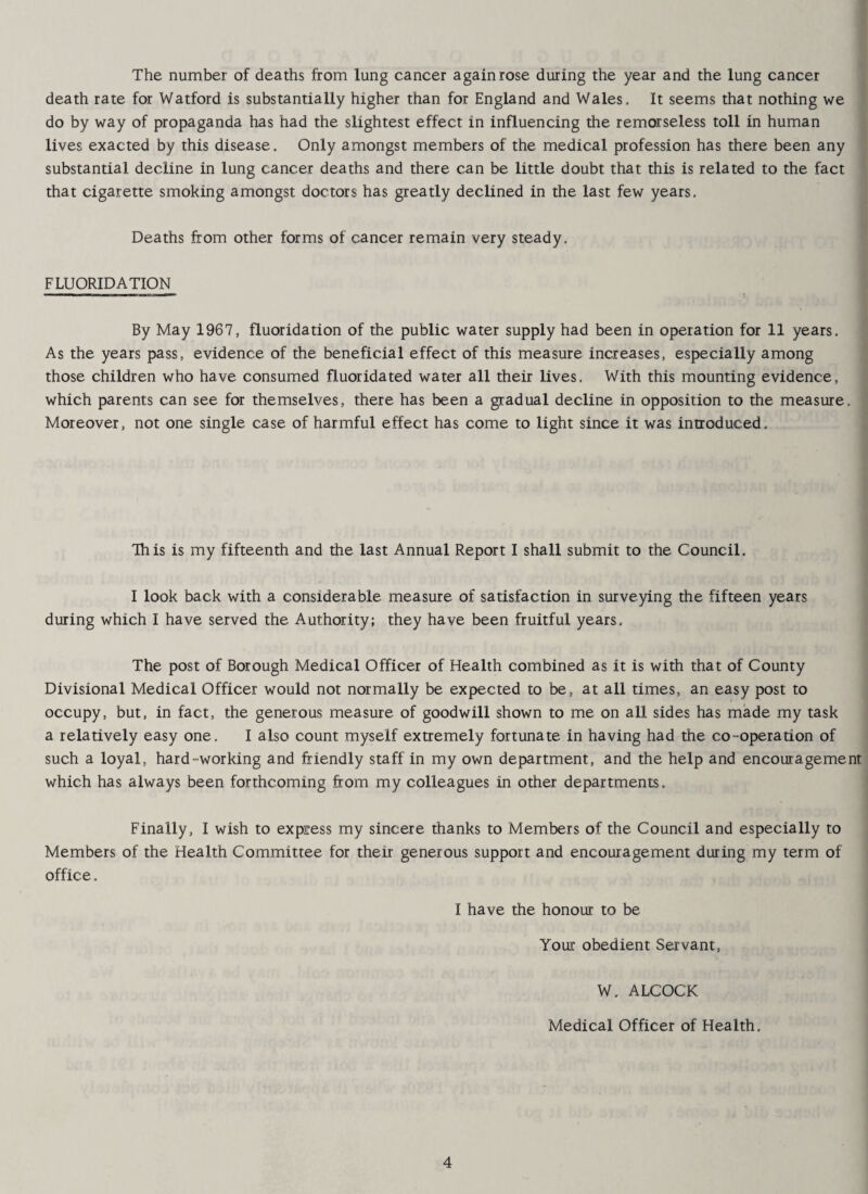 The number of deaths from lung cancer again rose during the year and the lung cancer death rate for Watford is substantially higher than for England and Wales. It seems that nothing we do by way of propaganda has had the slightest effect in influencing the remorseless toll in human lives exacted by this disease. Only amongst members of the medical profession has there been any substantial decline in lung cancer deaths and there can be little doubt that this is related to the fact that cigarette smoking amongst doctors has greatly declined in the last few years. Deaths from other forms of cancer remain very steady. FLUORIDATION By May 1967, fluoridation of the public water supply had been in operation for 11 years. As the years pass, evidence of the beneficial effect of this measure increases, especially among those children who have consumed fluoridated water all their lives. With this mounting evidence, which parents can see for themselves, there has been a gradual decline in opposition to the measure Moreover, not one single case of harmful effect has come to light since it was introduced. This is my fifteenth and the last Annual Report I shall submit to the Council. I look back with a considerable measure of satisfaction in surveying the fifteen years during which I have served the Authority; they have been fruitful years. The post of Borough Medical Officer of Health combined as it is with that of County Divisional Medical Officer would not normally be expected to be, at all times, an easy post to occupy, but, in fact, the generous measure of goodwill shown to me on all sides has made my task a relatively easy one. I also count myself extremely fortunate in having had the co-operation of such a loyal, hard-working and friendly staff in my own department, and the help and encouragement which has always been forthcoming from my colleagues in other departments. Finally, I wish to express my sincere thanks to Members of the Council and especially to Members of the Health Committee for their generous support and encouragement during my term of office. I have the honour to be Your obedient Servant, W. ALCOCK Medical Officer of Health.