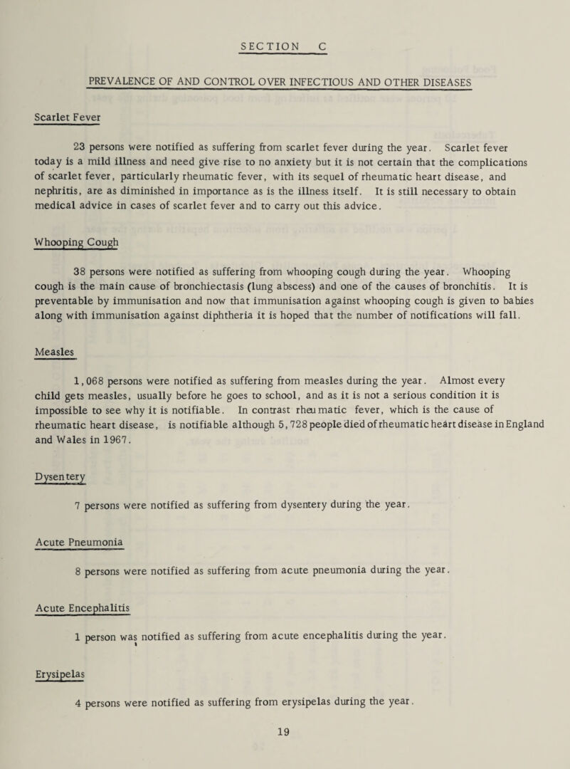 PREVALENCE OF AND CONTROL OVER INFECTIOUS AND OTHER DISEASES Scarlet Fever 23 persons were notified as suffering from scarlet fever during the year. Scarlet fever today is a mild illness and need give rise to no anxiety but it is not certain that the complications of scarlet fever, particularly rheumatic fever, with its sequel of rheumatic heart disease, and nephritis, are as diminished in importance as is the illness itself. It is still necessary to obtain medical advice in cases of scarlet fever and to carry out this advice. Whooping Cough 38 persons were notified as suffering from whooping cough during the year. Whooping cough is the main cause of bronchiectasis (lung abscess) and one of the causes of bronchitis. It is preventable by immunisation and now that immunisation against whooping cough is given to babies along with immunisation against diphtheria it is hoped that the number of notifications will fall. Measles 1,068 persons were notified as suffering from measles during the year. Almost every child gets measles, usually before he goes to school, and as it is not a serious condition it is impossible to see why it is notifiable. In contrast rheumatic fever, which is the cause of rheumatic heart disease, is notifiable although 5,728 people died of rheumatic heart disease in England and Wales in 1967. Dysentery 7 persons were notified as suffering from dysentery during the year. Acute Pneumonia 8 persons were notified as suffering from acute pneumonia during the year. Acute Encephalitis 1 person was notified as suffering from acute encephalitis during the year. Erysipelas 4 persons were notified as suffering from erysipelas during the year.